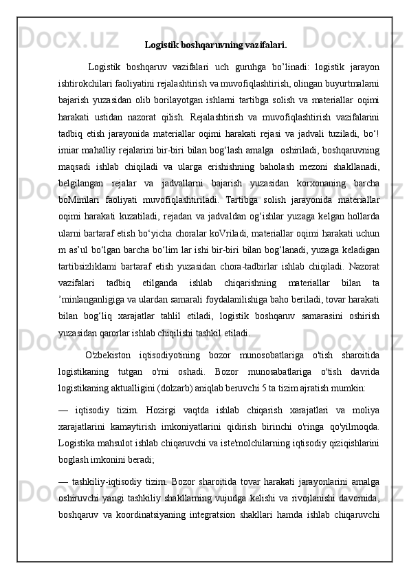                                      Logistik boshqaruvning vazifalari.
          Logistik   boshqaruv   vazifalari   uch   guruhga   bo’linadi:   logistik   jarayon
ishtirokchilari faoliyatini rejalashtirish va muvofiqlashtirish, olingan buyurtmalarni
bajarish   yuzasidan   olib   borilayotgan   ishlarni   tartibga   solish   va   materiallar   oqimi
harakati   ustidan   nazorat   qilish.   Rejalashtirish   va   muvofiqlashtirish   vazifalarini
tadbiq   etish   jarayonida   materiallar   oqimi   harakati   rejasi   va   jadvali   tuziladi,   bo‘!
imiar mahalliy rejalarini bir-biri bilan bog‘lash amalga   oshiriladi, boshqaruvning
maqsadi   ishlab   chiqiladi   va   ularga   erishishning   baholash   mezoni   shakllanadi,
belgilangan   rejalar   va   jadvallarni   bajarish   yuzasidan   korxonaning   barcha
boMimlari   faoliyati   muvofiqlashtiriladi.   Tartibga   solish   jarayonida   materiallar
oqimi   harakati   kuzatiladi,   rejadan   va   jadvaldan   og‘ishlar   yuzaga   kelgan   hollarda
ularni bartaraf etish bo‘yicha choralar koVriladi, materiallar oqimi harakati uchun
m as’ul bo‘lgan barcha bo‘lim lar ishi bir-biri bilan bog‘lanadi, yuzaga keladigan
tartibsizliklami   bartaraf   etish   yuzasidan   chora-tadbirlar   ishlab   chiqiladi.   Nazorat
vazifalari   tadbiq   etilganda   ishlab   chiqarishning   materiallar   bilan   ta
’minlanganligiga va ulardan samarali foydalanilishiga baho beriladi, tovar harakati
bilan   bog‘liq   xarajatlar   tahlil   etiladi,   logistik   boshqaruv   samarasini   oshirish
yuzasidan qarorlar ishlab chiqilishi tashkil etiladi.
      O'zbekiston   iqtisodiyotining   bozor   munosobatlariga   o'tish   sharoitida
logistikaning   tutgan   o'rni   oshadi.   Bozor   munosabatlariga   o'tish   davrida
logistikaning aktualligini (dolzarb) aniqlab beruvchi 5 ta tizim ajratish mumkin:
—   iqtisodiy   tizim.   Hozirgi   vaqtda   ishlab   chiqarish   xarajatlari   va   moliya
xarajatlarini   kamaytirish   imkoniyatlarini   qidirish   birinchi   o'ringa   qo'yilmoqda.
Logistika mahsulot ishlab chiqaruvchi va iste'molchilarning iqtisodiy qiziqishlarini
boglash imkonini beradi;
—   tashkiliy-iqtisodiy   tizim.   Bozor   sharoitida   tovar   harakati   jarayonlarini   amalga
oshiruvchi   yangi   tashkiliy   shakllarning   vujudga   kelishi   va   rivojlanishi   davomida,
boshqaruv   va   koordinatsiyaning   integratsion   shakllari   hamda   ishlab   chiqaruvchi 