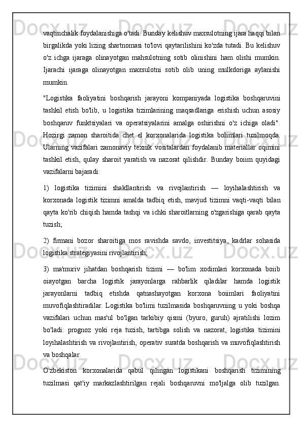 vaqtinchalik foydalanishiga o'tadi. Bunday kelishuv maxsulotning ijara haqqi bilan
birgalikda yoki lizing shartnomasi  to'lovi qaytarilishini ko'zda tutadi. Bu kelishuv
o'z   ichga   ijaraga   olinayotgan   mahsulotning   sotib   olinishini   ham   olishi   mumkin.
Ijarachi   ijaraga   olinayotgan   maxsulotni   sotib   olib   uning   mulkdoriga   aylanishi
mumkin.
"Logistika   faoliyatini   boshqarish   jarayoni   kompaniyada   logistika   boshqaruvini
tashkil   etish   bo'lib,   u   logistika   tizimlarining   maqsadlariga   erishish   uchun   asosiy
boshqaruv   funktsiyalari   va   operatsiyalarini   amalga   oshirishni   o'z   ichiga   oladi".
Hozirgi   zamon   sharoitida   chet   el   korxonalarida   logistika   bolimlari   tuzilmoqda.
Ularning   vazifalari   zamonaviy   texnik   vositalardan   foydalanib   materiallar   oqimini
tashkil   etish,   qulay   sharoit   yaratish   va   nazorat   qilishdir.   Bunday   boiim   quyidagi
vazifalarni bajaradi:
1)   logistika   tizimini   shakllantirish   va   rivojlantirish   —   loyihalashtirish   va
korxonada   logistik   tizimni   amalda   tadbiq   etish,   mavjud   tizimni   vaqti-vaqti   bilan
qayta ko'rib chiqish hamda tashqi va ichki sharoitlarning o'zgarishiga qarab qayta
tuzish;
2)   firmani   bozor   sharoitiga   mos   ravishda   savdo,   investitsiya,   kadrlar   sohasida
logistika strategiyasini rivojlantirish;
3)   ma'muriv   jihatdan   boshqarish   tizimi   —   bo'lim   xodimlari   korxonada   boiib
oiayotgan   barcha   logistik   jarayonlarga   rahbarlik   qiladilar   hamda   logistik
jarayonlarni   tadbiq   etishda   qatnashayotgan   korxona   boiimlari   faoliyatini
muvofiqlashtiradilar.   Logistika   bo'limi   tuzilmasida   boshqaruvning   u   yoki   boshqa
vazifalari   uchun   mas'ul   bo'lgan   tarkibiy   qismi   (byuro,   guruh)   ajratilishi   lozim
bo'ladi:   prognoz   yoki   reja   tuzish,   tartibga   solish   va   nazorat,   logistika   tizimini
loyihalashtirish va rivojlantirish, operativ suratda boshqarish va muvofiqlashtirish
va boshqalar.
O'zbekiston   korxonalarida   qabul   qilingan   logistikani   boshqarish   tizimining
tuzilmasi   qat'iy   markazlashtirilgan   rejali   boshqaruvni   mo'ljalga   olib   tuzilgan. 