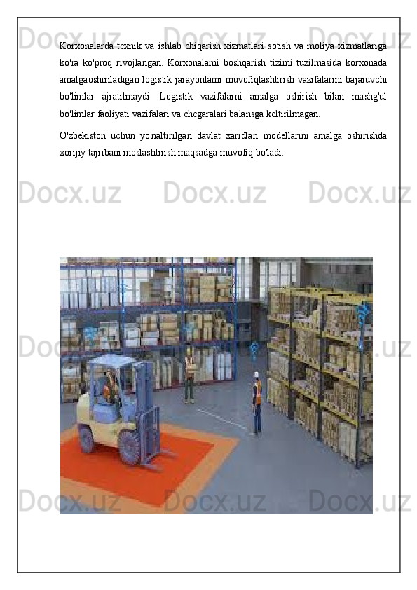 Korxonalarda   texnik   va   ishlab   chiqarish   xizmatlari   sotish   va   moliya   xizmatlariga
ko'ra   ko'proq   rivojlangan.   Korxonalami   boshqarish   tizimi   tuzilmasida   korxonada
amalgaoshiriladigan logistik jarayonlami muvofiqlashtirish vazifalarini bajaruvchi
bo'limlar   ajratilmaydi.   Logistik   vazifalarni   amalga   oshirish   bilan   mashg'ul
bo'limlar faoliyati vazifalari va chegaralari balansga keltirilmagan.
O'zbekiston   uchun   yo'naltirilgan   davlat   xaridlari   modellarini   amalga   oshirishda
xorijiy tajribani moslashtirish maqsadga muvofiq bo'ladi. 