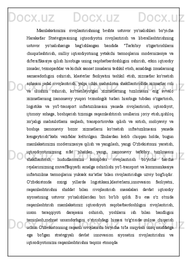       Mamlakatimizni   rivojlantirishning   beshta   ustuvor   yo'nalishlari   bo'yicha
Harakatlar   Strategiyasining   iqtisodiyotni   rivojlantirish   va   liberallashtirishning
ustuvor   yo'nalishariga   bag'ishlangan   bandida   "Tarkibiy   o'zgartirishlarni
chuqurlashtirish,   milliy   iqtisodiyotning   yetakchi   tarmoqlarini   modernizasiya   va
difersifikasiya   qilish   hisobiga   uning   raqobatbardoshligini   oshirish,   erkin   iqtisodiy
zonalar, texnoparklar va kichik sanoat zonalarni tashkil etish, amaldagi zonalarning
samaradorligini   oshirish,   klasterlar   faoliyatini   tashkil   etish,   xizmatlar   ko'rsatish
sohasini  jadal   rivojlantirish,  yalpi  ichki   mahsulotni   shakllantirishda  xizmatlar  roli
va   ulushini   oshirish,   ko'rsatilayotgan   xizmatlarning   tuzilmasini   eng   avvalo
xizmatlarning   zamonaviy   yuqori   texnologik   turlari   hisobiga   tubdan   o'zgartirish,
logistika   va   yo'l-transport   infratuzilmasini   yanada   rivojlantirish,   iqtisodiyot,
ijtimoiy   sohaga,   boshqarish   tizimiga   raqamlashtirish   usullarini   joriy   etish,qishloq
xo'jaligi   mahsulotlarni   saqlash,   transportirovka   qilish   va   sotish,   moliyaviy   va
boshqa   zamonaviy   bozor   xizmatlarni   ko'rsatish   infratuzilmasini   yanada
kengaytirish"kabi   vazifalar   keltirilgan.   Shulardan   kelib   chiqqan   holda,   bugun
mamlakatimizni   modernizasiya   qilish   va   yangilash,   yangi   O'zbekistonni   yaratish,
iqtisodiyotimizning   sifat   jihatdan   yangi,   zamonaviy   tarkibiy   tuzilmasini
shakllantirish,   hududlarimizni   kompleks   rivojlantirish   bo'yicha   barcha
rejalarimizning muvaffaqiyatli amalga oshirilishi yo'l-transport va kommunikasiya
infratuzilma   tarmoqlarini   yuksak   sur'atlar   bilan   rivojlantirishga   uzviy   bog'liqdir.
O'zbekistonda   oxirgi   yillarda   logistikani,klasterlarni,innovasion   faoliyatni,
raqamlashtirishni   shiddat   bilan   rivojlantirish   masalalari   davlat   iqtisodiy
siyosatining   ustuvor   yo'nalishlaridan   biri   bo'lib   qoldi.   Bu   esa   o'z   o'rnida
raqamlashtirish   mamlakatimiz   iqtisodiyoti   raqobatbardoshligini   rivojlantirish,
inson   taraqqiyoti   darajasini   oshirish,   yoshlarni   ish   bilan   bandligini
taminlash,mehnat   unumdorligini   o'stirishdagi   hissasi   to'g'risida   xulosa   chiqarish
uchun O'zbekistonning raqamli rivojlanishi bo'yicha to'la miqyosli uzoq muddatga
ega   bo'lgan   strategiyali   davlat   innovasion   siyosatini   rivojlantirishni   va
iqtisodiyotimizni raqamlashtirishni taqozo etmoqda.  