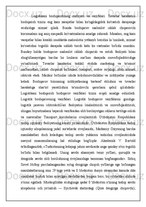           Logistikani   boshqarishning   mohiyati   va   vazifalari.   Tovarlar   harakatini
boshqarish   tizimi   eng   kam   xarajatlar   bilan   ko'ngildagidek   ko'rsatish   darajasiga
erishishga   xizmat   qiladi.   Bunda   boshqaruv   mahsulot   ishlab   chiqaruvchi
korxonalam ing aniq maqsadli ko'rsatmalarini amalga oshiradi. Masalan, eng kam
varajatlar bilan kerakli muddatda mahsulotni yetkazib berishni la 'ininlash, xizmat
ko'rsatishni   tegishli   darajada   ushlab   turish   kabi   ko   rsatmalar   bo'lishi   mumkin.
Bunday   holda   boshqaruv   mahsulot   ishlab   chiqarish   va   sotish   faoliyati   bilan
shug'ullanayotgan   barcha   ho   limlarni   ma'Ium   darajada   muvofiqlashtirishga
yo'naltiriiadi.   Tovarlar   harakatini   tashkil   etishda   marketing   va   ta'minot
ma'lumotlari,   ishlab   chiqarish   bo'limlari,   transport,   ombor   xo'jaligi,   olish   xizmati
ishtirok   etadi.   Mazkur   bo'limlar   ishida   kelishmovchiliklar   va   ziddiyatlar   yuzaga
keladi.   Boshqaruv   tizimining   ziddiyatlaming   bartaraf   etilishini   va   tovarlar
harakatiga   shai'oit   yaratilishini   ta'minlovchi   qarorlami   qabul   qilishdadir.
Logistikani   boshqarish   boshqaruv   vazifalari   tizimi   orqali   amalga   oshiriladi.
Logistik   boshqaruvning   vazifalari.   Logistik   boshqaruv   vazifalarini   guruhga:
logistik   jaravon   ishtirokchUari   faoliyatini   leialashtirish   va   muvofiqlashtirish,
olingan buyurtmalami bajarish vazifasidan olib borilayotgan ishlarni tartibga solish
va   materiallar   Transport   koridorlarini   rivojlantirish   O'zbekiston   Respublikasi
tashqi  iqtisodiy faoliyatining asosiy  yo'nalishidir. O'zbekiston  Respublikasi  tashqi
iqtisodiy   aloqalarining   jadal   sur'atlarda   rivojlanishi,   Markaziy   Osiyoning   barcha
mamlakatlari   duch   keladigan   tashqi   savdo   yuklarini   tashishni   rivojlantirishda
mavjud   muammolarning   hal   etilishiga   bog'liqdir.   Akademik   V.   Bartold
ta'kidlaganidek, «Turkistonning kelajagi jahon savdosida unga qanday o'rin tegishli
bo'lishi   bilan   belgilanadi.   Uning   savdo   ahamiyati   temir   yo'llari,   quruqlik   va
dengizda   savdo   olib   borilishining   rivojlanishiga   tamoman   bog'langandir».   Sobiq
Sovet   lttifoqi   parchalanganidan   so'ng   dengizga   chiqish   yo'llariga   ega   bo'lmagan
mamlakatlarning soni 29 taga yetdi va 0 'zbekiston dunyo okeanidan kamida ikki
mamlakat hududi bilan ajratilgan davlatlardan boigani bois, bu ro'yxatdan alohida
o'rinni egalladi. Mustaqillikka erishgunga qadar 0 'zbekiston o'zining tashqi savdo
aloqalarini   uch   yo'nalish   —   Ilyichevsk   shahridagi   (Qora   dengizga   chiquvchi), 