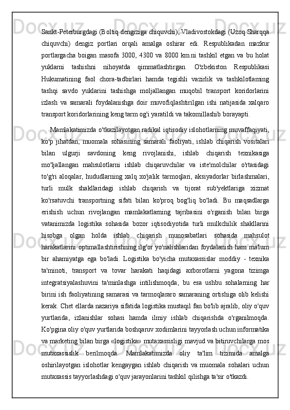 Sankt-Peterburgdagi (Boltiq dengiziga chiquvchi), Vladivostokdagi (Uzoq Sharqqa
chiquvchi)   dengiz   portlari   orqali   amalga   oshirar   edi.   Respublikadan   mazkur
portlargacha   boigan   masofa   3000,   4300   va   8000   km.ni   tashkil   etgan   va   bu   holat
yuklarni   tashishni   nihoyatda   qimmatlashtirgan.   O'zbekiston   Respublikasi
Hukumatining   faol   chora-tadbirlari   hamda   tegishli   vazirlik   va   tashkilotlaming
tashqi   savdo   yuklarini   tashishga   moljallangan   muqobil   transport   koridorlarini
izlash   va   samarali   foydalanishga   doir   muvofiqlashtirilgan   ishi   natijasida   xalqaro
transport koridorlarining keng tarm og'i yaratildi va takomillashib borayapti.
       Mamlakatimizda o'tkazilayotgan radikal iqtisodiy islohotlarning muvaffaqiyati,
ko'p   jihatdan,   muomala   sohasining   samarali   faoliyati,   ishlab   chiqarish   vositalari
bilan   ulgurji   savdoning   keng   rivojlanishi,   ishlab   chiqarish   texnikasiga
mo'ljallangan   mahsulotlarni   ishlab   chiqaruvchilar   va   iste'molchilar   o'rtasidagi
to'g'ri   aloqalar,   hududlarning   xalq   xo'jalik   tarmoqlari,   aksiyadorlar   birlashmalari,
turli   mulk   shakllaridagi   ishlab   chiqarish   va   tijorat   sub'yektlariga   xizmat
ko'rsatuvchi   transportning   sifati   bilan   ko'proq   bog'liq   bo'ladi.   Bu   maqsadlarga
erishish   uchun   rivojlangan   mamlakatlarning   tajribasini   o'rganish   bilan   birga
vatanimizda   logistika   sohasida   bozor   iqtisodiyotida   turli   mulkchilik   shakllarini
hisobga   olgan   holda   ishlab   chiqarish   munosabatlari   sohasida   mahsulot
harakatlarini  optimallashtirishning ilg'or  yo'nalishlaridan foydalanish ham  ma'lum
bir   ahamiyatga   ega   bo'ladi.   Logistika   bo'yicha   mutaxassislar   moddiy   -   texnika
ta'minoti,   transport   va   tovar   harakati   haqidagi   axborotlarni   yagona   tizimga
integratsiyalashuvini   ta'minlashga   intilishmoqda,   bu   esa   ushbu   sohalarning   har
birini ish faoliyatining samarasi  va tarmoqlararo samaraning ortishiga olib kelishi
kerak. Chet ellarda nazariya sifatida logistika mustaqil fan bo'lib ajralib, oliy o'quv
yurtlarida,   izlanishlar   sohasi   hamda   ilmiy   ishlab   chiqarishda   o'rganilmoqda.
Ko'pgina oliy o'quv yurtlarida boshqaruv xodimlarini tayyorlash uchun informatika
va marketing bilan birga «logistika» mutaxassisligi mavjud va bitiruvchilarga mos
mutaxassislik   berilmoqda.   Mamlakatimizda   oliy   ta'lim   tizimida   amalga
oshirilayotgan   islohotlar   kengaygan   ishlab   chiqarish   va   muomala   sohalari   uchun
mutaxassis tayyorlashdagi o'quv jarayonlarini tashkil qilishga ta'sir o'tkazdi. 