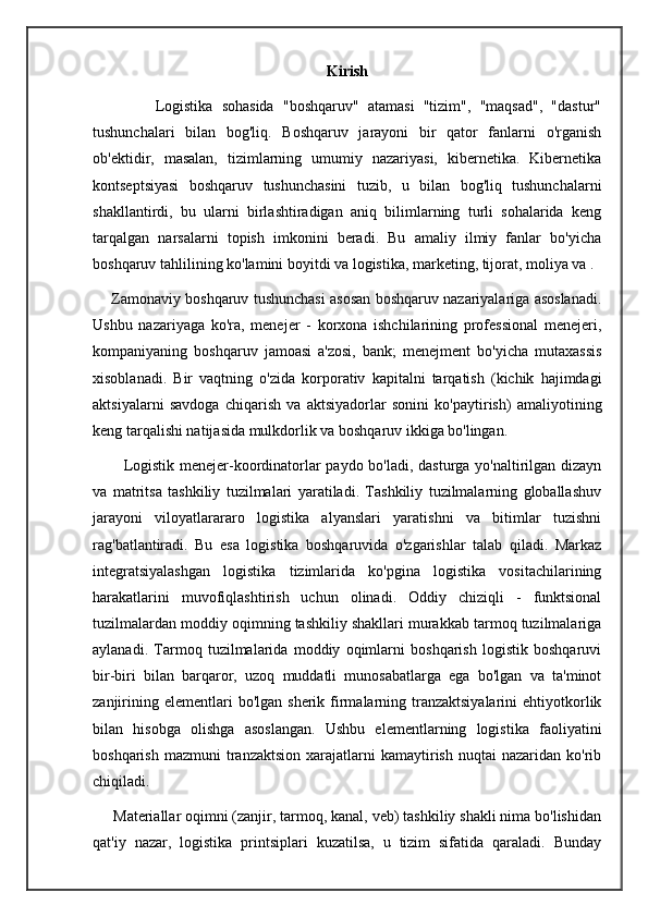 Kirish
              Logistika   sohasida   "boshqaruv"   atamasi   "tizim",   "maqsad",   "dastur"
tushunchalari   bilan   bog'liq.   Boshqaruv   jarayoni   bir   qator   fanlarni   o'rganish
ob'ektidir,   masalan,   tizimlarning   umumiy   nazariyasi,   kibernetika.   Kibernetika
kontseptsiyasi   boshqaruv   tushunchasini   tuzib,   u   bilan   bog'liq   tushunchalarni
shakllantirdi,   bu   ularni   birlashtiradigan   aniq   bilimlarning   turli   sohalarida   keng
tarqalgan   narsalarni   topish   imkonini   beradi.   Bu   amaliy   ilmiy   fanlar   bo'yicha
boshqaruv tahlilining ko'lamini boyitdi va logistika, marketing, tijorat, moliya va .
      Zamonaviy boshqaruv tushunchasi asosan boshqaruv nazariyalariga asoslanadi.
Ushbu   nazariyaga   ko'ra,   menejer   -   korxona   ishchilarining   professional   menejeri,
kompaniyaning   boshqaruv   jamoasi   a'zosi,   bank;   menejment   bo'yicha   mutaxassis
xisoblanadi.   Bir   vaqtning   o'zida   korporativ   kapitalni   tarqatish   (kichik   hajimdagi
aktsiyalarni   savdoga   chiqarish   va   aktsiyadorlar   sonini   ko'paytirish)   amaliyotining
keng tarqalishi natijasida mulkdorlik va boshqaruv ikkiga bo'lingan.
           Logistik menejer-koordinatorlar paydo bo'ladi, dasturga yo'naltirilgan dizayn
va   matritsa   tashkiliy   tuzilmalari   yaratiladi.   Tashkiliy   tuzilmalarning   globallashuv
jarayoni   viloyatlarararo   logistika   alyanslari   yaratishni   va   bitimlar   tuzishni
rag'batlantiradi.   Bu   esa   logistika   boshqaruvida   o'zgarishlar   talab   qiladi.   Markaz
integratsiyalashgan   logistika   tizimlarida   ko'pgina   logistika   vositachilarining
harakatlarini   muvofiqlashtirish   uchun   olinadi.   Oddiy   chiziqli   -   funktsional
tuzilmalardan moddiy oqimning tashkiliy shakllari murakkab tarmoq tuzilmalariga
aylanadi.   Tarmoq   tuzilmalarida   moddiy   oqimlarni   boshqarish   logistik   boshqaruvi
bir-biri   bilan   barqaror,   uzoq   muddatli   munosabatlarga   ega   bo'lgan   va   ta'minot
zanjirining  elementlari  bo'lgan  sherik  firmalarning  tranzaktsiyalarini  ehtiyotkorlik
bilan   hisobga   olishga   asoslangan.   Ushbu   elementlarning   logistika   faoliyatini
boshqarish  mazmuni   tranzaktsion   xarajatlarni  kamaytirish  nuqtai  nazaridan   ko'rib
chiqiladi. 
     Materiallar oqimni (zanjir, tarmoq, kanal, veb) tashkiliy shakli nima bo'lishidan
qat'iy   nazar,   logistika   printsiplari   kuzatilsa,   u   tizim   sifatida   qaraladi.   Bunday 