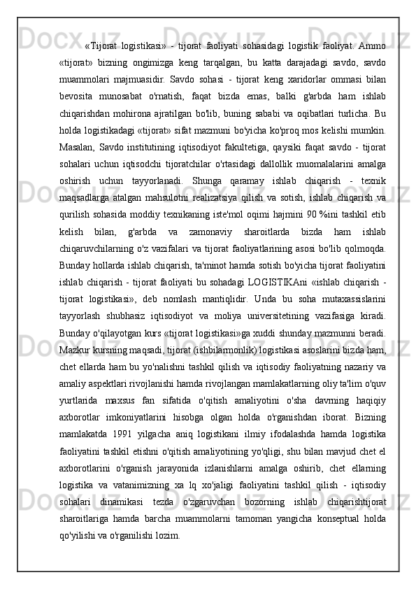             «Tijorat   logistikasi»   -   tijorat   faoliyati   sohasidagi   logistik   faoliyat.   Ammo
«tijorat»   bizning   ongimizga   keng   tarqalgan,   bu   katta   darajadagi   savdo,   savdo
muammolari   majmuasidir.   Savdo   sohasi   -   tijorat   keng   xaridorlar   ommasi   bilan
bevosita   munosabat   o'rnatish,   faqat   bizda   emas,   balki   g'arbda   ham   ishlab
chiqarishdan   mohirona   ajratilgan   bo'lib,   buning   sababi   va   oqibatlari   turlicha.   Bu
holda logistikadagi «tijorat» sifat mazmuni bo'yicha ko'proq mos kelishi mumkin.
Masalan,   Savdo   institutining   iqtisodiyot   fakultetiga,   qaysiki   faqat   savdo   -   tijorat
sohalari   uchun   iqtisodchi   tijoratchilar   o'rtasidagi   dallollik   muomalalarini   amalga
oshirish   uchun   tayyorlanadi.   Shunga   qaramay   ishlab   chiqarish   -   texnik
maqsadlarga   atalgan   mahsulotni   realizatsiya   qilish   va   sotish,   ishlab   chiqarish   va
qurilish  sohasida   moddiy texnikaning  iste'mol   oqimi  hajmini  90  %ini   tashkil   etib
kelish   bilan,   g'arbda   va   zamonaviy   sharoitlarda   bizda   ham   ishlab
chiqaruvchilarning   o'z   vazifalari   va   tijorat   faoliyatlarining   asosi   bo'lib   qolmoqda.
Bunday hollarda ishlab chiqarish, ta'minot hamda sotish bo'yicha tijorat faoliyatini
ishlab   chiqarish   -   tijorat   faoliyati   bu   sohadagi   LOGISTIKAni   «ishlab   chiqarish   -
tijorat   logistikasi»,   deb   nomlash   mantiqlidir.   Unda   bu   soha   mutaxassislarini
tayyorlash   shubhasiz   iqtisodiyot   va   moliya   universitetining   vazifasiga   kiradi.
Bunday o'qilayotgan kurs «tijorat logistikasi»ga xuddi shunday mazmunni beradi.
Mazkur kursning maqsadi, tijorat (ishbilarmonlik) logistikasi asoslarini bizda ham,
chet   ellarda  ham   bu yo'nalishni  tashkil  qilish  va  iqtisodiy  faoliyatning nazariy  va
amaliy aspektlari rivojlanishi hamda rivojlangan mamlakatlarning oliy ta'lim o'quv
yurtlarida   maxsus   fan   sifatida   o'qitish   amaliyotini   o'sha   davrning   haqiqiy
axborotlar   imkoniyatlarini   hisobga   olgan   holda   o'rganishdan   iborat.   Bizning
mamlakatda   1991   yilgacha   aniq   logistikani   ilmiy   ifodalashda   hamda   logistika
faoliyatini  tashkil  etishni  o'qitish amaliyotining yo'qligi, shu bilan mavjud chet  el
axborotlarini   o'rganish   jarayonida   izlanishlarni   amalga   oshirib,   chet   ellarning
logistika   va   vatanimizning   xa   lq   xo'jaligi   faoliyatini   tashkil   qilish   -   iqtisodiy
sohalari   dinamikasi   tezda   o'zgaruvchan   bozorning   ishlab   chiqarishtijorat
sharoitlariga   hamda   barcha   muammolarni   tamoman   yangicha   konseptual   holda
qo'yilishi va o'rganilishi lozim.   
