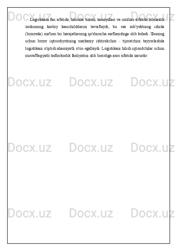     Logistikani fan sifatida, bilimlar tizimi, tamoyillari va usullari sifatida bilmaslik
xodimning   kasbiy   kamchiliklarini   tavsiflaydi,   bu   esa   sub'yektning   ishida
(biznesda) ma'lum bir harajatlarning qo'shimcha sarflanishiga olib keladi. Shuning
uchun   bozor   iqtisodiyotining   markaziy   ishtirokchisi   -   tijoratchini   tayyorlashda
logistikani o'qitish ahamiyatli o'rin egallaydi. Logistikani bilish iqtisodchilar uchun
muvaffaqiyatli tadbirkorlik faoliyatini olib borishga asos sifatida zarurdir. 
