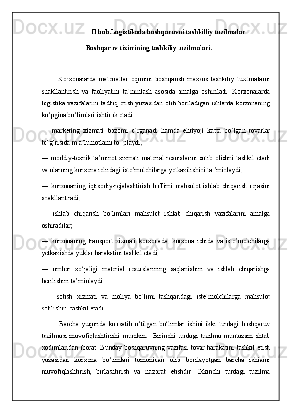                               II bob.Logistikada boshqaruvni tashkilliy tuzilmalari
                            Boshqaruv tizimining tashkiliy tuzilmalari.
            Korxonaiarda   materiallar   oqimini   boshqarish   maxsus   tashkiliy   tuzilmalarni
shakllantirish   va   faoliyatini   ta’minlash   asosida   amalga   oshiriladi.   Korxonaiarda
logistika vazifalarini tadbiq etish yuzasidan olib boriladigan ishlarda korxonaning
ko‘pgina bo‘limlari ishtirok etadi. 
—   marketing   xizmati   bozomi   o‘rganadi   hamda   ehtiyoji   katta   bo‘lgan   tovarlar
to‘g‘risida m a’lumotlami to ‘playdi; 
— moddiy-texnik ta’minot xizmati material resurslarini sotib olishni tashkil etadi
va ularning korxona icliidagi iste’molchilarga yetkazilishini ta ’minlaydi; 
—   korxonaning   iqtisodiy-rejalashtirish   boTimi   mahsulot   ishlab   chiqarish   rejasini
shakllantiradi; 
—   ishlab   chiqarish   bo‘limlari   mahsulot   ishlab   chiqarish   vazifalarini   amalga
oshiradilar; 
—   korxonaning   transport   xizmati   korxonada,   korxona   ichida   va   iste’molchilarga
yetkazishda yuklar harakatini tashkil etadi; 
—   ombor   xo‘jaligi   material   resurslarining   saqlanishini   va   ishlab   chiqarishga
berilishini ta’minlaydi.
  —   sotish   xizmati   va   moliya   bo‘limi   tashqaridagi   iste’molchilarga   mahsulot
sotilishini tashkil etadi.
            Barcha   yuqorida   ko'rsatib   o‘tilgan   bo‘limlar   ishini   ikki   turdagi   boshqaruv
tuzilmasi   muvofiqlashtirishi   mumkin.     Birinchi   turdagi   tuzilma   muntazam   shtab
xodimlaridan iborat. Bunday boshqaruvning vazifasi tovar harakatini tashkil  etish
yuzasidan   korxona   bo‘limlari   tomonidan   olib   borilayotgan   barcha   ishiarni
muvofiqlashtirish,   birlashtirish   va   nazorat   etishdir.   Ikkinchi   turdagi   tuzilma 