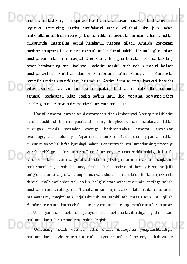 muntazam   tashkiliy   boshqaruv.   Bu   tuzilmada   tovar   harakati   boshqaruvchisi
logistika   tizimining   barcha   vazifalarini   tadbiq   etilishini,   shu   jum   ladan,
materiallarni sotib olish va egalik qilish ishlarini bevosita boshqaradi hamda ishlab
chiqarishda   materiallar   oqimi   harakatini   nazorat   qiladi.   Amalda   korxonani
boshqarish apparati tuzilmasining m a’lum bir sharoit talablari bilan bog'liq boigan
boshqa   variantlari   ham   mavjud.   Chet   ellarda   ko'pgina   firmalar   o'zlarida   tarkibiga
tovar   harakatining   turli   faoliyat   jihatlarini   tashkil   etish   uchun   mas’ul   bo'lgan
boshqaruvchiiar   kiritilgan   doimiy   komitetlami   ta’sis   etmoqdalar.   Komitetlar
muvofiqlashtirish   vazifalarini   bajaradilar.   Ayrim   firmalar   tovar   harakati   bo'yicha
vitse-prezident   lavozimlarini   kiritmoqdalar,   boshqalari   materiallar   oqimini
samarali   boshqarish   bilan   bogiiq   bo'lim   larni   ikki   yoqlama   bo'ysundirishga
asoslangan matritsaga oid mexanizmlarni yaratmoqdalar.
         Har xil axborot jarayonlarini avtomatlashtirish imkoniyati Boshqaruv ishlarini
avtomatlashtirish   tizimini   yaratishda   asosiy   ilmiytexnik   asos   hisoblanadi.   Ishlab
chiqilgan   texnik   vositalar   evaziga   boshqarishdagi   axborot   jarayonlari
texnologiyasini   butunlay   o zgartirish   mumkin.   Boshqacha   aytganda,   ishlabʻ
chiqarish va xo jalik faoliyatidagi holatni aks ettiruvchi ma lumotlarning tezkorligi	
ʻ ʼ
va ishonchliligini  ta minlash,  ma lumotlarni  qayd qilishni  sodda  holatga keltirish,	
ʼ ʼ
zarur xabarlarni izlash va guruhlash, ularning tezligini oshirish, axborot saqlashni
mukammallash,   hisobotlar   tayyorlashda   kishi   mehnatini   kamaytirish,   xo jalik	
ʻ
bo g inlari orasidagi o zaro bog lanish va axborot oqimi sifatini ko tarish, ikkinchi	
ʻ ʻ ʻ ʻ ʻ
darajali ma lumotlardan xoli bo lib, bo g inlararo axborot  oqimini tartibga solish,	
ʼ ʻ ʻ ʻ
boshqarish uchun olingan ma lumotlarni saralab, murakkab tahlil ishlarini bajarish,	
ʼ
bashoratlash,   maqbullash,   rejalashtirish   va   tashkillash   masalalarini   hal   qilish.
Bundam tizimlarni barpo etishdan asosiy maqsad ularning texnik asosi hisoblangan
EHMni   yaratish,   axborot   jarayonlarini   avtomatlashtirishga   qodir   tizim
ma lumotlarini har tomonlama ishlab chiqish.	
ʼ
    Odamning   texnik   vositalar   bilan   o zaro   muloqotini   yengillashtiradigan	
ʻ
ma lumotlarni   qayta   ishlash   qurilmalari,   ayniqsa,   axborotlarni   qayd   qilish   va   aks	
ʼ 