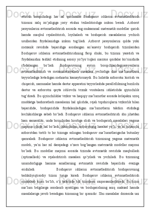 ettirish   bosqichidagi   har   xil   qurilmalar   Boshqaruv   ishlarini   avtomatlashtirish
tizimini   xalq   xo jaligiga   joriy   etishni   tezlashtirishga   imkon   beradi.   Axborotʻ
jarayonlarini avtomatlashtirish asosida eng mukammal matematik modellar qurish
hamda   maqbul   rejalashtirish,   loyihalash   va   boshqarish   masalalarini   yechish
usullaridan   foydalanishga   imkon   tug iladi.   Axborot   jarayonlarini   qulda   yoki	
ʻ
mexanik   ravishda   bajarishga   asoslangan   an anaviy   boshqarish   tizimlaridan	
ʼ
Boshqaruv   ishlarini   avtomatlashtirishning   farqi   shuki,   bu   tizimni   yaratish   va
foydalanishni   tashkil   etishning   asosiy   yo lyo riqlari   maxsus   qoidalar   ko rinishida	
ʻ ʻ ʻ
ifodalangan   bo ladi.   Boshqaruvning   ayrim   bosqichlaridagijarayenlarni	
ʻ
avtomatlashtirish   va   mexanizatsiyalash   masalani   yechishga   doir   ma lumotlarni	
ʼ
tayyorlashga ketadigan mehnatni kamaytirmaydi. Bu holatda axborotni kiritish va
chiqarish, namunalar hamda dastur apparatini tayyorlashda parallellikning buzilishi
dastur   va   axborotni   qayta   ishlovchi   texnik   vositalarni   ishlatishda   qiyinchilik
tug diradi. Bu qiyinchiliklar tezkor va haqiqiy ma lumotlar asosida kelajakni uzoq	
ʻ ʼ
muddatga bashoratlash masalasini hal qilishda, rejali topshiriqlarni tezkorlik bilan
bajarishda,   boshqarishda   foydalaniladigan   ma lumotlarni   takdim   etishdagi	
ʼ
kechikishlarga   sabab   bo ladi.   Boshqaruv   ishlarini   avtomatlashtirish   shu   jihatdan	
ʻ
ham   samaraliki,   unda   birinchidan   hisobga   olish   va   boshqarish   masalalari   yagona
majmua ichida hal bo ladi, ikkinchidan, axborotning harakat yo li, ya ni birlamchi	
ʻ ʻ ʼ
axborotdan   tortib   to   bir   tizimga   solingan   boshqaruv   ma lumotlarigacha   butunlay	
ʼ
qamraladi.   Boshqaruv   ishlarini   avtomatlashtirish   tizimining   yagona   matematik
modeli,   ya ni   har   xil   darajadagi   o zaro   bog langan   matematik   modellar   majmui	
ʼ ʻ ʻ
bo ladi.   Bu   modellar   majmui   asosida   tizimda   avtomatik   ravishda   maqbullash	
ʻ
(optimallash)   va   rejalashtirish   masalasi   qo yiladi   va   yechiladi.   Bu   tizimning	
ʻ
unumdorligiga   hamma   amallarning   avtomatik   ravishda   bajarilishi   evaziga
erishiladi.             Boshqaruv   ishlarini   avtomatlashtirish   boshqaruvning
tashkiliyiqtisodiy   tizimi   turiga   kiradi.   Boshqaruv   ishlarini   avtomatlashtirish
murakkab   tizim   bo lib,   o z   tarkibida   tub   tizimlarni   mujassamlashtiradi.   Bu   tizim	
ʻ ʻ
ma lum   belgilarga   asoslanib   ajratilgan   va   boshqarishning   aniq   maksad   hamda	
ʼ
masalalariga   javob   beradigan   tizimning   bir   qismidir.   Shu   masalalar   doirasida   uni 