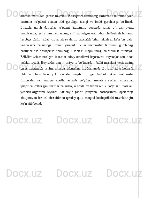alohida tizim deb qarash mumkin. Boshqaruv tizimining matematik ta minoti yokiʼ
dasturlar   to plami   odatda   ikki   guruhga:   tashqi   va   ichki   guruhlarga   bo linadi.	
ʻ ʻ
Birinchi   guruh   dasturlar   to plami   tizimining   yuqorida   sanab   o tilgan   ayrim	
ʻ ʻ
vazifalarini,   ya ni   parametrlarning   yo l   qo yilgan   oraliqdan   chetlashish   hollarini	
ʼ ʻ ʻ
hisobga   olish,   ishlab   chiqarish   rejalarini   tezkorlik   bilan   tekislash   kabi   bir   qator
vazifalarni   bajarishga   imkon   yaratadi.   Ichki   matematik   ta minot   guruhidagi	
ʼ
dasturlar   esa   boshqarish   tizimidagi   hisoblash   majmuining   ishlashini   ta minlaydi.	
ʼ
EHMlar  uchun tuzilgan dasturlar  oddiy amallarni  bajaruvchi  buyruqlar  zanjiridan
tashkil topadi. Buyruklar zanjiri ixtiyoriy bo lmasdan, balki masalani yechishning	
ʻ
biror   matematik   usulini   amalga   oshirishga   mo ljallanadi.   Bu   usul   ko p   hollarda	
ʻ ʻ
oldindan   formulalar   yoki   ifodalar   orqali   berilgan   bo ladi.   Agar   matematik	
ʻ
formulalar   va   mantiqiy   shartlar   asosida   qo yilgan   masalani   yechish   yuzasidan	
ʻ
yuqorida   keltirilgan   shartlar   bajarilsa,   u   holda   bu   ketmaketlik   qo yilgan   masalani	
ʻ
yechish   algoritmi   deyiladi.   Bunday   algoritm   jarayonni   boshqaruvchi   operatorga
shu   jarayon   har   xil   sharoitlarda   qanday   qilib   maqbul   boshqarilishi   mumkinligini
ko rsatib beradi.	
ʻ 