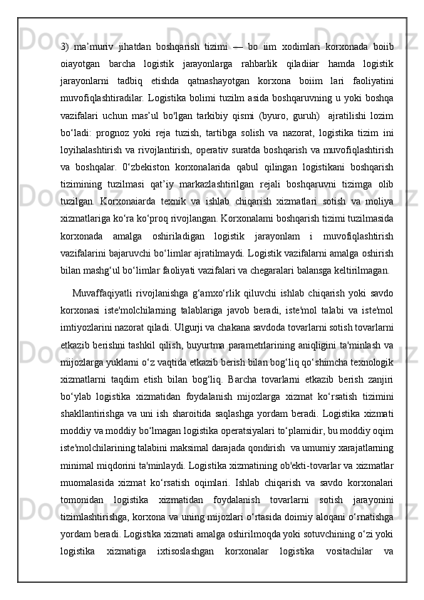 3)   ma’muriv   jihatdan   boshqarish   tizimi   —   bo   iim   xodimlari   korxonada   boiib
oiayotgan   barcha   logistik   jarayonlarga   rahbarlik   qiladiiar   hamda   logistik
jarayonlarni   tadbiq   etishda   qatnashayotgan   korxona   boiim   lari   faoliyatini
muvofiqlashtiradilar.   Logistika   bolimi   tuzilm   asida   boshqaruvning   u   yoki   boshqa
vazifalari   uchun   mas’ul   bo'lgan   tarkibiy   qismi   (byuro,   guruh)     ajratilishi   lozim
bo‘ladi:   prognoz   yoki   reja   tuzish,   tartibga   solish   va   nazorat,   logistika   tizim   ini
loyihalashtirish va rivojlantirish, operativ suratda boshqarish va muvofiqlashtirish
va   boshqalar.   0‘zbekiston   korxonalarida   qabul   qilingan   logistikani   boshqarish
tizimining   tuzilmasi   qat’iy   markazlashtirilgan   rejali   boshqaruvni   tizimga   olib
tuzilgan.   Korxonaiarda   texnik   va   ishlab   chiqarish   xizmatlari   sotish   va   moliya
xizmatlariga ko‘ra ko‘proq rivojlangan. Korxonalami boshqarish tizimi tuzilmasida
korxonada   amalga   oshiriladigan   logistik   jarayonlam   i   muvofiqlashtirish
vazifalarini bajaruvchi bo‘limlar ajratilmaydi. Logistik vazifalarni amalga oshirish
bilan mashg‘ul bo‘limlar faoliyati vazifalari va chegaralari balansga keltirilmagan.
      Muvaffaqiyatli   rivojlanishga   g‘amxo‘rlik   qiluvchi   ishlab   chiqarish   yoki   savdo
korxonasi   iste'molchilarning   talablariga   javob   beradi,   iste'mol   talabi   va   iste'mol
imtiyozlarini nazorat qiladi. Ulgurji va chakana savdoda tovarlarni sotish tovarlarni
etkazib berishni  tashkil  qilish,  buyurtma parametrlarining aniqligini  ta'minlash  va
mijozlarga yuklarni o‘z vaqtida etkazib berish bilan bog‘liq qo‘shimcha texnologik
xizmatlarni   taqdim   etish   bilan   bog‘liq.   Barcha   tovarlarni   etkazib   berish   zanjiri
bo‘ylab   logistika   xizmatidan   foydalanish   mijozlarga   xizmat   ko‘rsatish   tizimini
shakllantirishga   va   uni   ish   sharoitida   saqlashga   yordam   beradi.   Logistika   xizmati
moddiy va moddiy bo‘lmagan logistika operatsiyalari to‘plamidir, bu moddiy oqim
iste'molchilarining talabini maksimal darajada qondirish  va umumiy xarajatlarning
minimal miqdorini ta'minlaydi. Logistika xizmatining ob'ekti-tovarlar va xizmatlar
muomalasida   xizmat   ko‘rsatish   oqimlari.   Ishlab   chiqarish   va   savdo   korxonalari
tomonidan   logistika   xizmatidan   foydalanish   tovarlarni   sotish   jarayonini
tizimlashtirishga, korxona va uning mijozlari o‘rtasida doimiy aloqani o‘rnatishga
yordam beradi. Logistika xizmati amalga oshirilmoqda yoki sotuvchining o‘zi yoki
logistika   xizmatiga   ixtisoslashgan   korxonalar   logistika   vositachilar   va