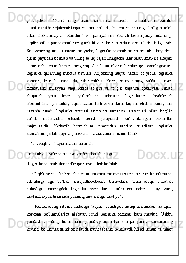 provayderlar.   "Xaridorning   bozori"   sharoitida   sotuvchi   o‘z   faoliyatini   xaridor
talabi   asosida   rejalashtirishga   majbur   bo‘ladi,   bu   esa   mahsulotga   bo‘lgan   talab
bilan   cheklanmaydi   .   Xaridor   tovar   partiyalarini   etkazib   berish   jarayonida   unga
taqdim etiladigan xizmatlarning tarkibi va sifati sohasida o‘z shartlarini belgilaydi.
Sotuvchining   nuqtai   nazari   bo‘yicha,   logistika   xizmati-bu   mahsulotni   buyurtma
qilish paytidan boshlab va uning to‘liq bajarilishigacha ular bilan uzluksiz aloqani
ta'minlash   uchun   korxonaning   mijozlar   bilan   o‘zaro   hamkorligi   texnologiyasini
logistika   qilishning   maxsus   usullari.   Mijozning   nuqtai   nazari   bo‘yicha   logistika
xizmati,   birinchi   navbatda,   ishonchlilik.   Ya'ni,   sotuvchining   va'da   qilingan
xizmatlarni   muayyan   vaqt   ichida   to‘g‘ri   va   to‘g‘ri   bajarish   qobiliyati.   Ishlab
chiqarish   yoki   tovar   ayirboshlash   sohasida   logistikadan   foydalanish
iste'molchilarga   moddiy   oqim   uchun   turli   xizmatlarni   taqdim   etish   imkoniyatini
nazarda   tutadi.   Logistika   xizmati   savdo   va   tarqatish   jarayonlari   bilan   bog‘liq
bo‘lib,   mahsulotni   etkazib   berish   jarayonida   ko‘rsatiladigan   xizmatlar
majmuasidir.   Yetkazib   beruvchilar   tomonidan   taqdim   etiladigan   logistika
xizmatining sifati quyidagi mezonlarga asoslanadi: ishonchlilik
 - "o‘z vaqtida" buyurtmasini bajarish; 
- mas'uliyat, ya'ni xaridorga yordam berish istagi;
-logistika xizmati standartlariga rioya qilish kafolati 
–   to‘liqlik-xizmat   ko‘rsatish   uchun   korxona   mutaxassislaridan   zarur   ko‘nikma   va
bilimlarga   ega   bo‘lish;   mavjudlik-etkazib   beruvchilar   bilan   aloqa   o‘rnatish
qulayligi,   shuningdek   logistika   xizmatlarini   ko‘rsatish   uchun   qulay   vaqt;
xavfsizlik-yuk tashishda yukning xavfsizligi; xavf yo‘q. 
        Korxonaning   iste'molchilariga   taqdim   etiladigan   tashqi   xizmatdan   tashqari,
korxona   bo‘linmalariga   nisbatan   ichki   logistika   xizmati   ham   mavjud.   Ushbu
yondashuv   oldingi   bo‘linmaning   moddiy   oqim   harakati   jarayonida   korxonaning
keyingi bo‘linmasiga mijoz sifatida munosabatini belgilaydi. Misol uchun, ta'minot 