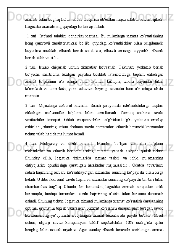 xizmati bilan bog‘liq holda, ishlab chiqarish ob'ektlari mijoz sifatida xizmat qiladi.
Logistika xizmatining quyidagi turlari ajratiladi. 
  1   turi.   Iste'mol   talabini   qondirish   xizmati.   Bu   mijozlarga   xizmat   ko‘rsatishning
keng   qamrovli   xarakteristikasi   bo‘lib,   quyidagi   ko‘rsatkichlar   bilan   belgilanadi:
buyurtma   muddati;   etkazib   berish   chastotasi;   etkazib   berishga   tayyorlik;   etkazib
berish sifati va sifati. 
2   turi.   Ishlab   chiqarish   uchun   xizmatlar   ko‘rsatish.   Uskunani   yetkazib   berish
bo‘yicha   shartnoma   tuzilgan   paytdan   boshlab   iste'molchiga   taqdim   etiladigan
xizmat   to‘plamini   o‘z   ichiga   oladi.   Bundan   tashqari,   zaxira   buyumlar   bilan
ta'minlash   va   ta'mirlash,   ya'ni   sotuvdan   keyingi   xizmatni   ham   o‘z   ichiga   olishi
mumkin. 
3   turi.   Mijozlarga   axborot   xizmati.   Sotish   jarayonida   iste'molchilarga   taqdim
etiladigan   ma'lumotlar   to‘plami   bilan   tavsiflanadi.   Tarmoq   chakana   savdo
vositachilar   tashqari,   ishlab   chiqaruvchilar   to‘g‘ridan-to‘g‘ri   yetkazib   amalga
oshiriladi, shuning uchun chakana savdo operatorlari  etkazib beruvchi  korxonalar
uchun talab haqida ma'lumot beradi. 
4   turi.   Moliyaviy   va   kredit   xizmati.   Mumkin   bo‘lgan   variantlar   to‘plami
mahsulotlar   va   etkazib   beruvchilarning   lentasini   yanada   aniqroq   qurish   uchun
Shunday   qilib,   logistika   tizimlarida   xizmat   tashqi   va   ichki   mijozlarning
ehtiyojlarini   qondirishga   qaratilgan   harakatlar   majmuasidir   .   Odatda,   tovarlarni
sotish hajmining oshishi ko‘rsatilayotgan xizmatlar sonining ko‘payishi bilan birga
keladi. Ushbu ikki omil savdo hajmi va xizmatlar sonining ko‘payishi bir-biri bilan
chambarchas   bog‘liq.   Chunki,   bir   tomondan,   logistika   xizmati   xarajatlari   ortib
bormoqda,   boshqa   tomondan,   savdo   hajmining   o‘sishi   bilan   korxona   daromadi
oshadi. Shuning uchun, logistika xizmati mijozlarga xizmat ko‘rsatish darajasining
optimal qiymatini topish vazifasidir. Xizmat ko‘rsatish darajasi past bo‘lgan savdo
korxonasining   yo‘qotilishi   rivojlangan   xizmat   bozorlarida   paydo   bo‘ladi.   Misol
uchun,   ulgurji   savdo   kompaniyasi   taklif   raqobatchilar   10%   oralig‘ida   qator
kengligi   bilan   ishlash   niyatida.   Agar   bunday   etkazib   beruvchi   cheklangan   xizmat 