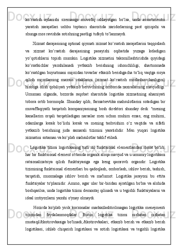 ko‘rsatish   aylanishi   sxemasiga   muvofiq   ishlayotgan   bo‘lsa,   unda   assortimentni
yaratish   xarajatlari   ushbu   toptancı   sharoitida   xaridorlarning   past   qiziqishi   va
shunga mos ravishda sotishning pastligi tufayli to‘lanmaydi.
      Xizmat darajasining optimal qiymati xizmat ko‘rsatish xarajatlarini taqqoslash
va   xizmat   ko‘rsatish   darajasining   pasayishi   oqibatida   yuzaga   keladigan
yo‘qotishlarni   topish   mumkin.   Logistika   xizmatini   takomillashtirishda   quyidagi
ko‘rsatkichlar   yaxshilanadi   yetkazib   berishning   ishonchliligi;   shartnomada
ko‘rsatilgan buyurtmani mijozdan tovarlar etkazib berishgacha to‘liq vaqtga rioya
qilish   mijozlarning   maxsus   istaklarini   (xizmat   ko‘rsatish   moslashuvchanligini)
hisobga olish qobiliyati yetkazib beruvchining omborida zaxiralarning mavjudligi.
Umuman   olganda,   bozorda   raqobat   sharoitida   logistika   xizmatining   ahamiyati
tobora   ortib   bormoqda.   Shunday   qilib,   farmatsevtika   mahsulotlarini   sotadigan   bir
muvaffaqiyatli   tarqatish   kompaniyasining   bosh   direktori   shunday   dedi:   "mening
kanallarim   orqali   tarqatiladigan   narsalar   men   uchun   muhim   emas,   eng   muhimi,
odamlarga   kerak   bo‘lishi   kerak   va   mening   tashvishim   o‘z   vaqtida   va   sifatli
yetkazib   berishning   juda   samarali   tizimini   yaratishdir.   Men   yuqori   logistika
xizmatini sotaman va ko‘plab mahsulotlar taklif etiladi.
      Logistika   tizimi   logistikaning   turli   xil   funktsional   elementlaridan   iborat   bo'lib,
har bir funktsional element o'rtasida organik aloqa mavjud va u umumiy logistikani
ratsionalizatsiya   qilish   funktsiyasiga   ega   keng   qamrovli   organdir.   Logistika
tizimining funktsional elementlari bu qadoqlash, omborlash, ishlov berish, tashish,
tarqatish,   muomalaga   ishlov   berish   va   ma'lumot.   Logistika   jarayoni   bu   ettita
funktsiyalar   to'plamidir.   Ammo,   agar   ular   bir-biridan   ajratilgan   bo'lsa   va   alohida
boshqarilsa, unda logistika tizimi demontaj qilinadi va u tegishli funktsiyalarni va
ideal imtiyozlarni yaxshi o'ynay olmaydi.
          Hozirda   ko'plab   yirik   korxonalar   markazlashtirilmagan   logistika   menejmenti
tizimidan   foydalanmoqdalar.   Butun   logistika   tizimi   nisbatan   nisbatan
mustaqil&kotirovkasiga   bo'linadi;&kotirovkalari;   etkazib   berish   va  etkazib   berish
logistikasi,   ishlab   chiqarish   logistikasi   va   sotish   logistikasi   va   tegishli   logistika 