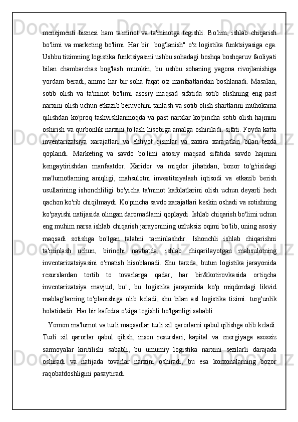 menejmenti   biznesi   ham   ta'minot   va   ta'minotga   tegishli.   Bo'lim,   ishlab   chiqarish
bo'limi  va  marketing bo'limi. Har   bir"  bog'lanish"  o'z  logistika  funktsiyasiga  ega.
Ushbu tizimning logistika funktsiyasini ushbu sohadagi boshqa boshqaruv faoliyati
bilan   chambarchas   bog'lash   mumkin,   bu   ushbu   sohaning   yagona   rivojlanishiga
yordam   beradi, ammo  har  bir  soha  faqat   o'z manfaatlaridan  boshlanadi.  Masalan,
sotib   olish   va   ta'minot   bo'limi   asosiy   maqsad   sifatida   sotib   olishning   eng   past
narxini olish uchun etkazib beruvchini tanlash va sotib olish shartlarini muhokama
qilishdan   ko'proq   tashvishlanmoqda   va   past   narxlar   ko'pincha   sotib   olish   hajmini
oshirish va qurbonlik narxini to'lash hisobiga amalga oshiriladi. sifati. Foyda katta
inventarizatsiya   xarajatlari   va   ehtiyot   qismlar   va   zaxira   xarajatlari   bilan   tezda
qoplandi.   Marketing   va   savdo   bo'limi   asosiy   maqsad   sifatida   savdo   hajmini
kengaytirishdan   manfaatdor.   Xaridor   va   miqdor   jihatidan,   bozor   to'g'risidagi
ma'lumotlarning   aniqligi,   mahsulotni   investitsiyalash   iqtisodi   va   etkazib   berish
usullarining   ishonchliligi   bo'yicha   ta'minot   kafolatlarini   olish   uchun   deyarli   hech
qachon ko'rib chiqilmaydi. Ko'pincha savdo xarajatlari keskin oshadi va sotishning
ko'payishi natijasida olingan daromadlarni qoplaydi. Ishlab chiqarish bo'limi uchun
eng muhim narsa ishlab chiqarish jarayonining uzluksiz oqimi bo'lib, uning asosiy
maqsadi   sotishga   bo'lgan   talabni   ta'minlashdir.   Ishonchli   ishlab   chiqarishni
ta'minlash   uchun,   birinchi   navbatda,   ishlab   chiqarilayotgan   mahsulotning
inventarizatsiyasini   o'rnatish   hisoblanadi.   Shu   tarzda,   butun   logistika   jarayonida
resurslardan   tortib   to   tovarlarga   qadar,   har   bir&kotirovkasida   ortiqcha
inventarizatsiya   mavjud;   bu";   bu   logistika   jarayonida   ko'p   miqdordagi   likvid
mablag'larning   to'planishiga   olib   keladi,   shu   bilan   asl   logistika   tizimi.   turg'unlik
holatidadir. Har bir kafedra o'ziga tegishli bo'lganligi sababli
   Yomon ma'lumot va turli maqsadlar turli xil qarorlarni qabul qilishga olib keladi.
Turli   xil   qarorlar   qabul   qilish,   inson   resurslari,   kapital   va   energiyaga   asossiz
sarmoyalar   kiritilishi   sababli,   bu   umumiy   logistika   narxini   sezilarli   darajada
oshiradi   va   natijada   tovarlar   narxini   oshiradi,   bu   esa   korxonalarning   bozor
raqobatdoshligini pasaytiradi. 