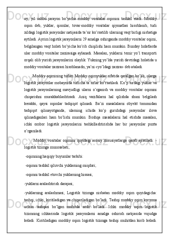 oy,   yil   ushbu   jarayon   bo’yicha   moddiy   vositalar   oqimini   tashkil   etadi.   Moddiy
oqim   deb,   yuklar,   qismlar,   tovar-moddiy   vositalar   qiymatlari   hisoblanib,   turli
xildagi logistik jarayonlar natijasida ta’sir ko’rsatilib ularning vaqt birligi nisbatiga
aytiladi. Ayrim logistik jarayonlarni 29 amalga oshirganda moddiy vositalar oqimi,
belgilangan vaqt holati bo’yicha ko’rib chiqilishi ham mumkin. Bunday holatlarda
ular  moddiy vositalar  zaxirasiga aylanadi. Masalan,  yuklarni  temir  yo’l  transporti
orqali olib yurish jarayonlarini olaylik. Yukning yo’lda yurish davridagi holatida u
moddiy vositalar zaxirasi hisoblanadn, ya’ni «yo’ldagi zaxira» deb ataladi. 
        Moddiy oqimining turlari Moddiy oqimyuklar sifatida qaralgan bo’lib, ularga
logistik jarayonlar mobaynida turlicha ta’sirlar ko’rsatiladi. Ko’p turdagi yuklar va
logistik   jarayonlarning   mavjudligi   ularni   o’rganish   va   moddiy   vositalar   oqimini
chiqarishni   murakkablashtiradi.   Aniq   vazifalarni   hal   qilishda   shuni   belgilash
kerakki,   qaysi   oqimlar   tadqiqot   qilinadi.   Ba’zi   masalalarni   obyekt   tomonidan
tadqiqot   qilinayotganda,   ularning   ichida   ko’p   guruhdagi   jarayonlar   ilova
qilinadiganlari   ham   bo’lishi   mumkin.   Boshqa   masalalarni   hal   etishda   masalan,
ichki   ombor   logistik   jarayonlarini   tashkillashtirishda   har   bir   jarayonlar   puxta
o’rganiladi.
            Moddiy   vositalar   oqimini   quyidagi   asosiy   xususiyatlarga   qarab   ajratiladi:   -
logistik tizimga munosabati;
 -oqimning haqiqiy buyumlar tarkibi: 
 -oqimni tashkil qiluvchi yuklarning miqdori;
 -oqimni tashkil etuvchi yuklarning hissasi; 
-yuklarni aralashtirish darajasi; 
-yuklarning   aralashmasi;   Logistik   tizimga   nisbatan   moddiy   oqim   quyidagicha:
tashqi, ichki, kiritiladigan va chiqariladigan bo’ladi. Tashqi moddiy oqim korxona
uchun   tashqari   bo’lgan   muhitda   sodir   bo’ladi.   Ichki   moddiy   oqim   logistik
tizimning   ichkarisida   logistik   jarayonlarni   amalga   oshirish   natijasida   vujudga
keladi.   Kiritiladigan   moddiy   oqim   logistik   tizimga   tashqi   muhitdan   kirib   keladi. 