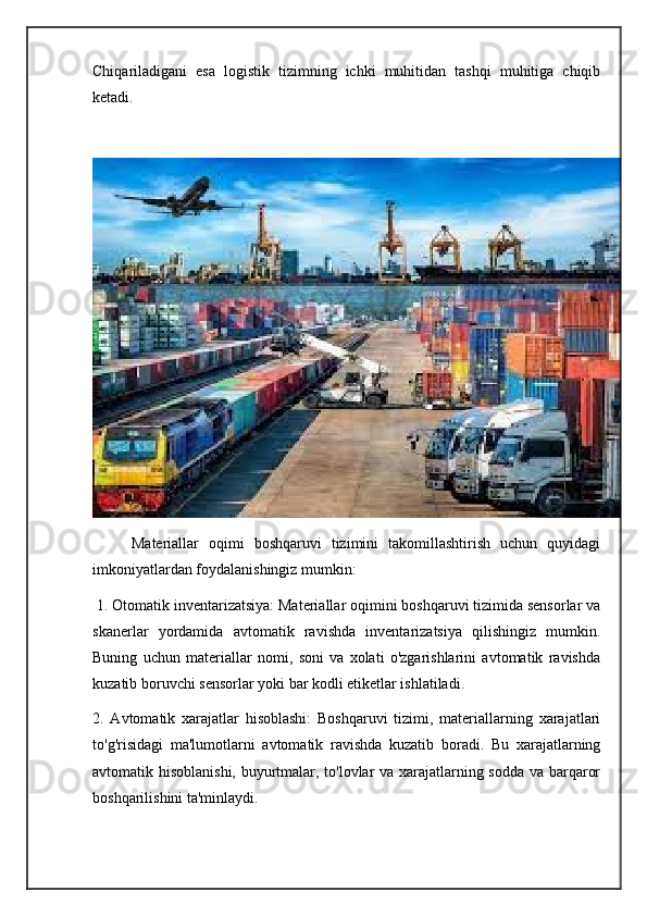 Chiqariladigani   esa   logistik   tizimning   ichki   muhitidan   tashqi   muhitiga   chiqib
ketadi.
        Materiallar   oqimi   boshqaruvi   tizimini   takomillashtirish   uchun   quyidagi
imkoniyatlardan foydalanishingiz mumkin:
 1. Otomatik inventarizatsiya: Materiallar oqimini boshqaruvi tizimida sensorlar va
skanerlar   yordamida   avtomatik   ravishda   inventarizatsiya   qilishingiz   mumkin.
Buning   uchun   materiallar   nomi,   soni   va   xolati   o'zgarishlarini   avtomatik   ravishda
kuzatib boruvchi sensorlar yoki bar kodli etiketlar ishlatiladi.
2.   Avtomatik   xarajatlar   hisoblashi:   Boshqaruvi   tizimi,   materiallarning   xarajatlari
to'g'risidagi   ma'lumotlarni   avtomatik   ravishda   kuzatib   boradi.   Bu   xarajatlarning
avtomatik hisoblanishi, buyurtmalar, to'lovlar va xarajatlarning sodda va barqaror
boshqarilishini ta'minlaydi. 