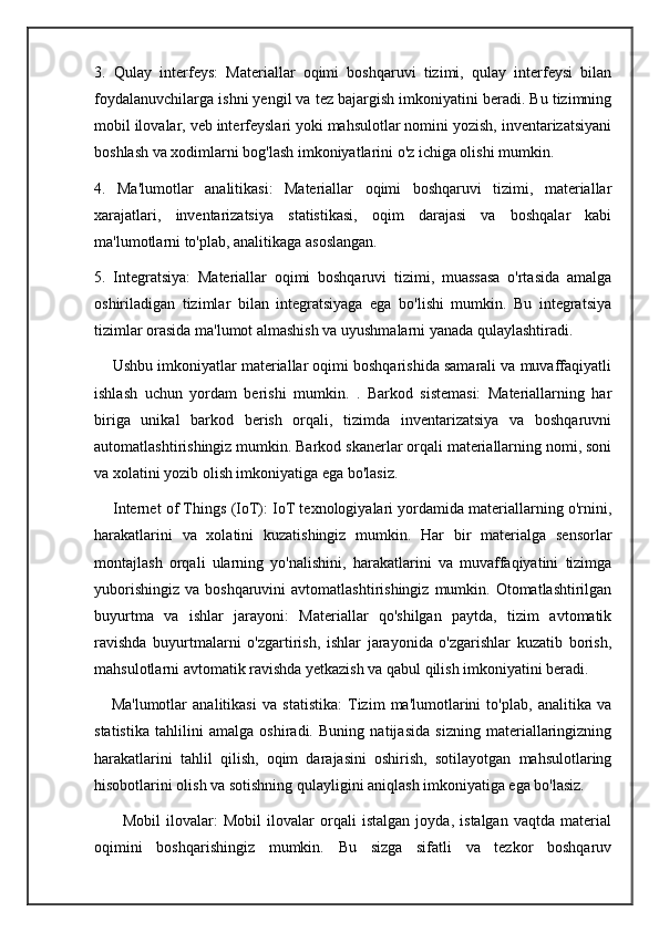 3.   Qulay   interfeys:   Materiallar   oqimi   boshqaruvi   tizimi,   qulay   interfeysi   bilan
foydalanuvchilarga ishni yengil va tez bajargish imkoniyatini beradi. Bu tizimning
mobil ilovalar, veb interfeyslari yoki mahsulotlar nomini yozish, inventarizatsiyani
boshlash va xodimlarni bog'lash imkoniyatlarini o'z ichiga olishi mumkin.
4.   Ma'lumotlar   analitikasi:   Materiallar   oqimi   boshqaruvi   tizimi,   materiallar
xarajatlari,   inventarizatsiya   statistikasi,   oqim   darajasi   va   boshqalar   kabi
ma'lumotlarni to'plab, analitikaga asoslangan.
5.   Integratsiya:   Materiallar   oqimi   boshqaruvi   tizimi,   muassasa   o'rtasida   amalga
oshiriladigan   tizimlar   bilan   integratsiyaga   ega   bo'lishi   mumkin.   Bu   integratsiya
tizimlar orasida ma'lumot almashish va uyushmalarni yanada qulaylashtiradi.
     Ushbu imkoniyatlar materiallar oqimi boshqarishida samarali va muvaffaqiyatli
ishlash   uchun   yordam   berishi   mumkin.   .   Barkod   sistemasi:   Materiallarning   har
biriga   unikal   barkod   berish   orqali,   tizimda   inventarizatsiya   va   boshqaruvni
automatlashtirishingiz mumkin. Barkod skanerlar orqali materiallarning nomi, soni
va xolatini yozib olish imkoniyatiga ega bo'lasiz.
     Internet of Things (IoT): IoT texnologiyalari yordamida materiallarning o'rnini,
harakatlarini   va   xolatini   kuzatishingiz   mumkin.   Har   bir   materialga   sensorlar
montajlash   orqali   ularning   yo'nalishini,   harakatlarini   va   muvaffaqiyatini   tizimga
yuborishingiz  va  boshqaruvini   avtomatlashtirishingiz  mumkin.  Otomatlashtirilgan
buyurtma   va   ishlar   jarayoni:   Materiallar   qo'shilgan   paytda,   tizim   avtomatik
ravishda   buyurtmalarni   o'zgartirish,   ishlar   jarayonida   o'zgarishlar   kuzatib   borish,
mahsulotlarni avtomatik ravishda yetkazish va qabul qilish imkoniyatini beradi.
      Ma'lumotlar   analitikasi   va   statistika:   Tizim   ma'lumotlarini   to'plab,   analitika   va
statistika   tahlilini   amalga   oshiradi.   Buning   natijasida   sizning   materiallaringizning
harakatlarini   tahlil   qilish,   oqim   darajasini   oshirish,   sotilayotgan   mahsulotlaring
hisobotlarini olish va sotishning qulayligini aniqlash imkoniyatiga ega bo'lasiz.
          Mobil   ilovalar:   Mobil   ilovalar   orqali   istalgan   joyda,   istalgan   vaqtda   material
oqimini   boshqarishingiz   mumkin.   Bu   sizga   sifatli   va   tezkor   boshqaruv 
