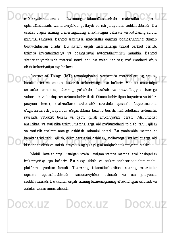 imkoniyatini   beradi.   Tizimning   takomillashtirilishi   materiallar   oqimini
optimallashtiradi,   zamonaviylikni   qo'llaydi   va   ish   jarayonini   soddalashtiradi.   Bu
usullar   orqali   sizning   biznesingizning   effektivligini   oshiradi   va   xatolaring   sonini
minimallashtiradi.   Barkod   sistemasi,   materiallar   oqimini   boshqarishning   etkazib
beruvchilardan   biridir.   Bu   sistem   orqali   materiallarga   unikal   barkod   berilib,
tizimda   inventarizatsiya   va   boshqaruvni   avtomatlashtirish   mumkin.   Barkod
skanerlar   yordamida   material   nomi,   soni   va   xolati   haqidagi   ma'lumotlarni   o'qib
olish imkoniyatiga ega bo'lasiz.
      Internet   of   Things   (IoT)   texnologiyalari   yordamida   materiallarning   o'rnini,
harakatlarini   va   xolatini   kuzatish   imkoniyatiga   ega   bo'lasiz.   Har   bir   materialga
sensorlar   o'rnatilsa,   ularning   yo'nalishi,   harakati   va   muvaffaqiyati   tizimga
yuboriladi va boshqaruv avtomatlashtiriladi. Otomatlashtirilgan buyurtma va ishlar
jarayoni   tizimi,   materiallarni   avtomatik   ravishda   qo'shish,   buyurtmalarni
o'zgartirish,   ish   jarayonida   o'zgarishlarni   kuzatib   borish,   mahsulotlarni   avtomatik
ravishda   yetkazib   berish   va   qabul   qilish   imkoniyatini   beradi.   Ma'lumotlar
analitikasi va statistika tizimi, materiallarga oid ma'lumotlarni to'plab, tahlil qilish
va   statistik   analizni   amalga   oshirish   imkonini   beradi.   Bu   yordamida   materiallar
harakatlarini tahlil qilish, oqim darajasini oshirish, sotilayotgan mahsulotlarga oid
hisobotlar olish va sotish jarayonining qulayligini aniqlash imkoniyatini olasiz.
        Mobil   ilovalar   orqali   istalgan   joyda,   istalgan   vaqtda   materiallarni   boshqarish
imkoniyatiga   ega   bo'lasiz.   Bu   sizga   sifatli   va   tezkor   boshqaruv   uchun   mobil
platforma   yordam   beradi.   Tizimning   takomillashtirilishi   sizning   materiallar
oqimini   optimallashtiradi,   zamonaviylikni   oshiradi   va   ish   jarayonini
soddalashtiradi. Bu usullar orqali sizning biznesingizning effektivligini oshiradi va
xatolar sonini minimalizadi. 
