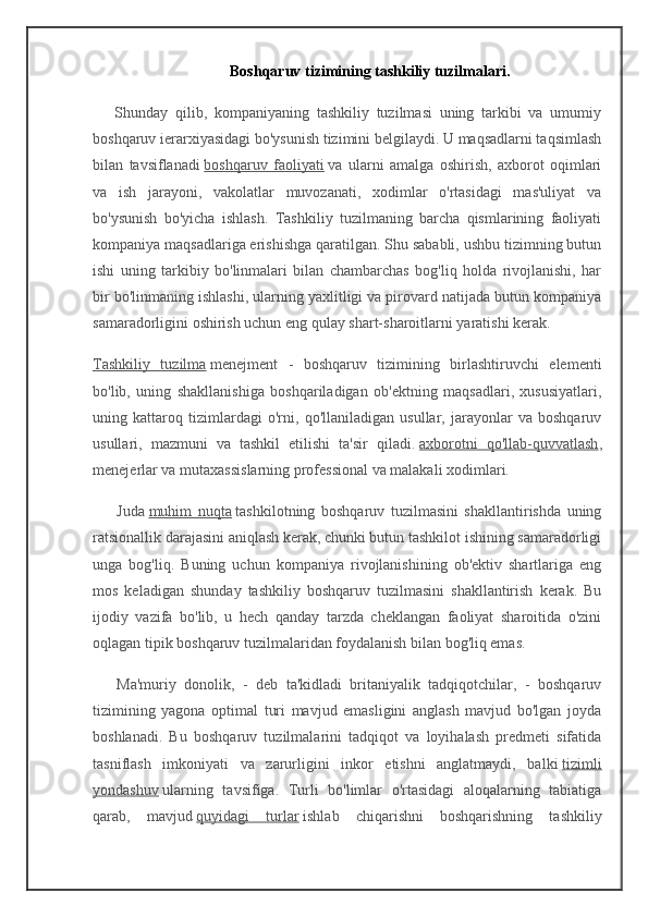                                      Boshqaruv tizimining tashkiliy tuzilmalari.
      Shunday   qilib,   kompaniyaning   tashkiliy   tuzilmasi   uning   tarkibi   va   umumiy
boshqaruv ierarxiyasidagi bo'ysunish tizimini belgilaydi. U maqsadlarni taqsimlash
bilan   tavsiflanadi   boshqaruv   faoliyati   va   ularni   amalga   oshirish,   axborot   oqimlari
va   ish   jarayoni,   vakolatlar   muvozanati,   xodimlar   o'rtasidagi   mas'uliyat   va
bo'ysunish   bo'yicha   ishlash.   Tashkiliy   tuzilmaning   barcha   qismlarining   faoliyati
kompaniya maqsadlariga erishishga qaratilgan. Shu sababli, ushbu tizimning butun
ishi   uning   tarkibiy   bo'linmalari   bilan   chambarchas   bog'liq   holda   rivojlanishi,   har
bir bo'linmaning ishlashi, ularning yaxlitligi va pirovard natijada butun kompaniya
samaradorligini oshirish uchun eng qulay shart-sharoitlarni yaratishi kerak.
Tashkiliy   tuzilma   menejment   -   boshqaruv   tizimining   birlashtiruvchi   elementi
bo'lib,   uning   shakllanishiga   boshqariladigan   ob'ektning   maqsadlari,   xususiyatlari,
uning   kattaroq   tizimlardagi   o'rni,   qo'llaniladigan   usullar,   jarayonlar   va   boshqaruv
usullari,   mazmuni   va   tashkil   etilishi   ta'sir   qiladi.   axborotni   qo'llab-quvvatlash ,
menejerlar va mutaxassislarning professional va malakali xodimlari.
        Juda   muhim   nuqta   tashkilotning   boshqaruv   tuzilmasini   shakllantirishda   uning
ratsionallik darajasini aniqlash kerak, chunki butun tashkilot ishining samaradorligi
unga   bog'liq.   Buning   uchun   kompaniya   rivojlanishining   ob'ektiv   shartlariga   eng
mos   keladigan   shunday   tashkiliy   boshqaruv   tuzilmasini   shakllantirish   kerak.   Bu
ijodiy   vazifa   bo'lib,   u   hech   qanday   tarzda   cheklangan   faoliyat   sharoitida   o'zini
oqlagan tipik boshqaruv tuzilmalaridan foydalanish bilan bog'liq emas.
      Ma'muriy   donolik,   -   deb   ta'kidladi   britaniyalik   tadqiqotchilar,   -   boshqaruv
tizimining   yagona   optimal   turi   mavjud   emasligini   anglash   mavjud   bo'lgan   joyda
boshlanadi.   Bu   boshqaruv   tuzilmalarini   tadqiqot   va   loyihalash   predmeti   sifatida
tasniflash   imkoniyati   va   zarurligini   inkor   etishni   anglatmaydi,   balki   tizimli
yondashuv   ularning   tavsifiga.   Turli   bo'limlar   o'rtasidagi   aloqalarning   tabiatiga
qarab,   mavjud   quyidagi   turlar   ishlab   chiqarishni   boshqarishning   tashkiliy 