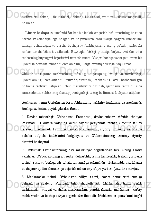 tuzilmalari:   chiziqli,   funktsional,     chiziqli-funksional,   matritsali,   dastur-maqsadli,
bo'linish.
     Lineer boshqaruv tuzilishi   Bu har bir ishlab chiqarish bo'linmasining boshida
barcha   vakolatlarga   ega   bo'lgan   va   bo'ysunuvchi   xodimlarga   yagona   rahbarlikni
amalga   oshiradigan   va   barcha   boshqaruv   funktsiyalarini   uning   qo'lida   jamlovchi
rahbar   turishi   bilan   tavsiflanadi.   Buyruqlar   birligi   printsipi   bo'ysunuvchilar   bitta
rahbarning buyrug'ini bajarishini nazarda tutadi. Yuqori boshqaruv organi biron bir
ijrochiga bevosita rahbarini chetlab o'tib, ularga buyruq berishga haqli emas.
Chiziqli   boshqaruv   tuzilmasining   afzalligi:   buyruqning   birligi   va   ravshanligi,
ijrochilarning   harakatlarini   muvofiqlashtirish,   rahbarning   o'zi   boshqaradigan
bo'linma faoliyati natijalari  uchun mas'uliyatini  oshirish, qarorlarni  qabul  qilishda
samaradorlik, rahbarning shaxsiy javobgarligi. uning bo'linmasi faoliyati natijalari.
Boshqaruv tizimi O'zbekiston Respublikasining tashkiliy tuzilmalariga asoslanadi.
Boshqaruv tizimi quyidagilardan iborat:
1.   Davlat   rahbarligi:   O'zbekiston   Prezidenti,   davlat   rahbari   sifatida   faoliyat
ko'rsatadi.   U   odatda   xalqning   ochiq   saylov   jarayonida   rahbarlik   uchun   tanlov
jarayonini   o'tkazadi.   Prezident   davlat   boshqaruvini,   siyosiy,   iqtisodiy   va   boshqa
sohalar   bo'yicha   tadbirlarini   belgilayadi   va   O'zbekistonning   umumiy   siyosiy
tizimini boshqaradi.
2.   Hukumat:   O'zbekistonning   oliy   ma'naviyat   organlaridan   biri.   Uning   asosiy
vazifalari O'zbekistonning iqtisodiy, dolzarblik, tashqi hamkorlik, tashkiliy ishlarni
tashkil   etish  va boshqarish   sohalarida amalga  oshirishdir.  Hukumatda vazifalarini
boshqaruv qo'lim choralariga bajarish uchun oliy o'quv yurtlari (vazirlar) mavjud.
3.   Mahkamalar   tizimi:   O'zbekiston   adliya   tizimi,   davlat   qonunlarini   amalga
oshirish   va   adaletni   ta'minlash   bilan   shug'ullanadi.   Mahkamalar   tizimi   yerlik
mahkamalar, viloyat   va shahar  mahkamalari,  yuridik  shaxslar   mahkamasi,  kasbiy
mahkamalar va boshqa adliya organlardan iboratdir. Mahkamalar qonunlarni to'g'ri 