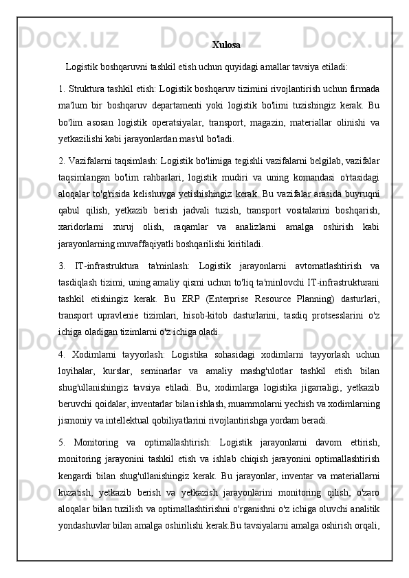                                                                  Xulosa
    Logistik boshqaruvni tashkil etish uchun quyidagi amallar tavsiya etiladi:
1. Struktura tashkil etish: Logistik boshqaruv tizimini rivojlantirish uchun firmada
ma'lum   bir   boshqaruv   departamenti   yoki   logistik   bo'limi   tuzishingiz   kerak.   Bu
bo'lim   asosan   logistik   operatsiyalar,   transport,   magazin,   materiallar   olinishi   va
yetkazilishi kabi jarayonlardan mas'ul bo'ladi.
2. Vazifalarni taqsimlash: Logistik bo'limiga tegishli vazifalarni belgilab, vazifalar
taqsimlangan   bo'lim   rahbarlari,   logistik   mudiri   va   uning   komandasi   o'rtasidagi
aloqalar   to'g'risida  kelishuvga   yetishishingiz   kerak.  Bu  vazifalar   arasida  buyruqni
qabul   qilish,   yetkazib   berish   jadvali   tuzish,   transport   vositalarini   boshqarish,
xaridorlarni   xuruj   olish,   raqamlar   va   analizlarni   amalga   oshirish   kabi
jarayonlarning muvaffaqiyatli boshqarilishi kiritiladi.
3.   IT-infrastruktura   ta'minlash:   Logistik   jarayonlarni   avtomatlashtirish   va
tasdiqlash tizimi, uning amaliy qismi uchun to'liq ta'minlovchi IT-infrastrukturani
tashkil   etishingiz   kerak.   Bu   ERP   (Enterprise   Resource   Planning)   dasturlari,
transport   upravlenie   tizimlari,   hisob-kitob   dasturlarini,   tasdiq   protsesslarini   o'z
ichiga oladigan tizimlarni o'z ichiga oladi.
4.   Xodimlarni   tayyorlash:   Logistika   sohasidagi   xodimlarni   tayyorlash   uchun
loyihalar,   kurslar,   seminarlar   va   amaliy   mashg'ulotlar   tashkil   etish   bilan
shug'ullanishingiz   tavsiya   etiladi.   Bu,   xodimlarga   logistika   jigarraligi,   yetkazib
beruvchi qoidalar, inventarlar bilan ishlash, muammolarni yechish va xodimlarning
jismoniy va intellektual qobiliyatlarini rivojlantirishga yordam beradi.
5.   Monitoring   va   optimallashtirish:   Logistik   jarayonlarni   davom   ettirish,
monitoring   jarayonini   tashkil   etish   va   ishlab   chiqish   jarayonini   optimallashtirish
kengardi   bilan   shug'ullanishingiz   kerak.   Bu   jarayonlar,   inventar   va   materiallarni
kuzatish,   yetkazib   berish   va   yetkazish   jarayonlarini   monitoring   qilish,   o'zaro
aloqalar bilan tuzilish va optimallashtirishni o'rganishni o'z ichiga oluvchi analitik
yondashuvlar bilan amalga oshirilishi kerak.Bu tavsiyalarni amalga oshirish orqali, 