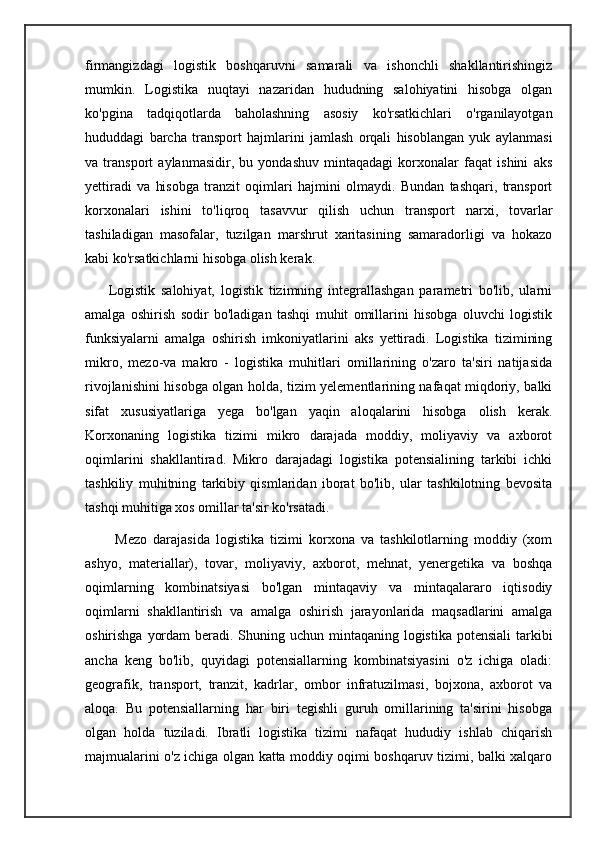 firmangizdagi   logistik   boshqaruvni   samarali   va   ishonchli   shakllantirishingiz
mumkin.   Logistika   nuqtayi   nazaridan   hududning   salohiyatini   hisobga   olgan
ko'pgina   tadqiqotlarda   baholashning   asosiy   ko'rsatkichlari   o'rganilayotgan
hududdagi   barcha   transport   hajmlarini   jamlash   orqali   hisoblangan   yuk   aylanmasi
va   transport   aylanmasidir,   bu   yondashuv   mintaqadagi   korxonalar   faqat   ishini   aks
yettiradi   va   hisobga   tranzit   oqimlari   hajmini   olmaydi.   Bundan   tashqari,   transport
korxonalari   ishini   to'liqroq   tasavvur   qilish   uchun   transport   narxi,   tovarlar
tashiladigan   masofalar,   tuzilgan   marshrut   xaritasining   samaradorligi   va   hokazo
kabi ko'rsatkichlarni hisobga olish kerak.
        Logistik   salohiyat,   logistik   tizimning   integrallashgan   parametri   bo'lib,   ularni
amalga   oshirish   sodir   bo'ladigan   tashqi   muhit   omillarini   hisobga   oluvchi   logistik
funksiyalarni   amalga   oshirish   imkoniyatlarini   aks   yettiradi.   Logistika   tizimining
mikro,   mezo-va   makro   -   logistika   muhitlari   omillarining   o'zaro   ta'siri   natijasida
rivojlanishini hisobga olgan holda, tizim yelementlarining nafaqat miqdoriy, balki
sifat   xususiyatlariga   yega   bo'lgan   yaqin   aloqalarini   hisobga   olish   kerak.
Korxonaning   logistika   tizimi   mikro   darajada   moddiy,   moliyaviy   va   axborot
oqimlarini   shakllantirad.   Mikro   darajadagi   logistika   potensialining   tarkibi   ichki
tashkiliy   muhitning   tarkibiy   qismlaridan   iborat   bo'lib,   ular   tashkilotning   bevosita
tashqi muhitiga xos omillar ta'sir ko'rsatadi.
          Mezo   darajasida   logistika   tizimi   korxona   va   tashkilotlarning   moddiy   (xom
ashyo,   materiallar),   tovar,   moliyaviy,   axborot,   mehnat,   yenergetika   va   boshqa
oqimlarning   kombinatsiyasi   bo'lgan   mintaqaviy   va   mintaqalararo   iqtisodiy
oqimlarni   shakllantirish   va   amalga   oshirish   jarayonlarida   maqsadlarini   amalga
oshirishga yordam  beradi. Shuning uchun mintaqaning logistika potensiali  tarkibi
ancha   keng   bo'lib,   quyidagi   potensiallarning   kombinatsiyasini   o'z   ichiga   oladi:
geografik,   transport,   tranzit,   kadrlar,   ombor   infratuzilmasi,   bojxona,   axborot   va
aloqa.   Bu   potensiallarning   har   biri   tegishli   guruh   omillarining   ta'sirini   hisobga
olgan   holda   tuziladi.   Ibratli   logistika   tizimi   nafaqat   hududiy   ishlab   chiqarish
majmualarini o'z ichiga olgan katta moddiy oqimi boshqaruv tizimi, balki xalqaro 