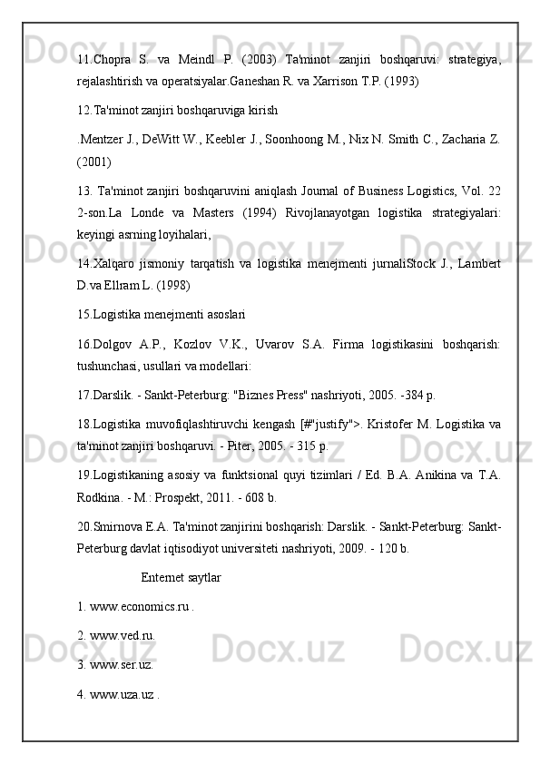 11.Chopra   S.   va   Meindl   P.   (2003)   Ta'minot   zanjiri   boshqaruvi:   strategiya,
rejalashtirish va operatsiyalar.Ganeshan R. va Xarrison T.P. (1993) 
12.Ta'minot zanjiri boshqaruviga kirish
.Mentzer J., DeWitt W., Keebler J., Soonhoong M., Nix N. Smith C., Zacharia Z.
(2001)
13. Ta'minot zanjiri  boshqaruvini aniqlash Journal  of Business  Logistics,  Vol. 22
2-son.La   Londe   va   Masters   (1994)   Rivojlanayotgan   logistika   strategiyalari:
keyingi asrning loyihalari, 
14.Xalqaro   jismoniy   tarqatish   va   logistika   menejmenti   jurnaliStock   J.,   Lambert
D.va Ellram L. (1998) 
15.Logistika menejmenti asoslari
16.Dolgov   A.P.,   Kozlov   V.K.,   Uvarov   S.A.   Firma   logistikasini   boshqarish:
tushunchasi, usullari va modellari: 
17.Darslik. - Sankt-Peterburg: "Biznes Press" nashriyoti, 2005. -384 p.
18.Logistika   muvofiqlashtiruvchi   kengash   [#"justify">.   Kristofer   M.   Logistika   va
ta'minot zanjiri boshqaruvi. - Piter, 2005. - 315 p.
19.Logistikaning   asosiy   va  funktsional   quyi   tizimlari   /   Ed.   B.A.   Anikina  va   T.A.
Rodkina. - M.: Prospekt, 2011. - 608 b.
20.Smirnova E.A. Ta'minot zanjirini boshqarish: Darslik. - Sankt-Peterburg: Sankt-
Peterburg davlat iqtisodiyot universiteti nashriyoti, 2009. - 120 b.
Enternet saytlar
1. www.economics.ru .
2. www.ved.ru. 
3. www.ser.uz.
4. www.uza.uz . 