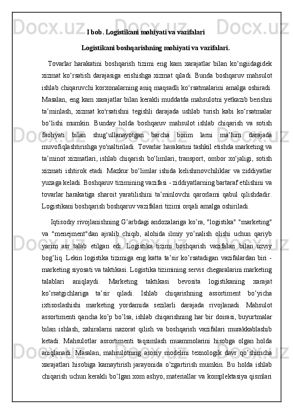                           I bob. Logistikani mohiyati va vazifalari
                       Logistikani boshqarishning mohiyati va vazifalari.
    Tovarlar   harakatini   boshqarish   tizimi   eng   kam   xarajatlar   bilan   ko‘ngiidagidek
xizmat   ko‘rsatish   darajasiga   erishishga   xizmat   qiladi.   Bunda   boshqaruv   mahsulot
ishlab chiqaruvchi korxonalarning aniq maqsadli ko‘rsatmalarini amalga oshiradi.
Masalan, eng kam xarajatlar bilan kerakli muddatda mahsulotni  yetkazib berishni
ta’minlash,   xizmat   ko'rsatishni   tegishli   darajada   ushlab   turish   kabi   ko‘rsatmalar
bo‘lishi   mumkin.   Bunday   holda   boshqaruv   mahsulot   ishlab   chiqarish   va   sotish
faoliyati   bilan   shug‘ullanayotgan   barcha   boiim   larni   ma’lum   darajada
muvofiqlashtirishga yo'naltiriladi. Tovarlar harakatini tashkil etishda marketing va
ta’minot   xizmatlari,   ishlab   chiqarish   bo‘limlari,   transport,   ombor   xo‘jaligi,   sotish
xizmati   ishtirok   etadi.   Mazkur   bo‘limlar   ishida   kelishmovchiliklar   va   ziddiyatlar
yuzaga keladi. Boshqaruv tizimining vazifasi - ziddiyatlarning bartaraf etilishini va
tovarlar   harakatiga   sharoit   yaratilishini   ta’minlovchi   qarorlami   qabul   qilishdadir.
Logistikani boshqarish boshqaruv vazifalari tizimi orqali amalga oshiriladi.
       Iqtisodiy rivojlanishning G’arbdagi andozalariga ko’ra, "logistika" "marketing"
va   "menejment"dan   ajralib   chiqib,   alohida   ilmiy   yo’nalish   olishi   uchun   qariyb
yarim   asr   talab   etilgan   edi.   Logistika   tizimi   boshqarish   vazifalari   bilan   uzviy
bog’liq.   Lekin   logistika   tizimiga   eng   katta   ta’sir   ko’rsatadigan   vazifalardan   biri   -
marketing siyosati va taktikasi. Logistika tizimining servis chegaralarini marketing
talablari   aniqlaydi.   Marketing   taktikasi   bevosita   logistikaning   xarajat
ko’rsatgichlariga   ta’sir   qiladi.   Ishlab   chiqarishning   assortiment   bo’yicha
ixtisoslashishi   marketing   yordamida   sezilarli   darajada   rivojlanadi.   Mahsulot
assortimenti  qancha ko’p bo’lsa, ishlab chiqarishning har bir  doirasi, buyurtmalar
bilan   ishlash,   zahiralarni   nazorat   qilish   va   boshqarish   vazifalari   murakkablashib
ketadi.   Mahsulotlar   assortimenti   taqsimlash   muammolarini   hisobga   olgan   holda
aniqlanadi.   Masalan,   mahsulotning   asosiy   modelini   texnologik   davr   qo’shimcha
xarajatlari   hisobiga   kamaytirish   jarayonida   o’zgartirish   mumkin.   Bu   holda   ishlab
chiqarish uchun kerakli bo’lgan xom ashyo, materiallar va komplektasiya qismlari 