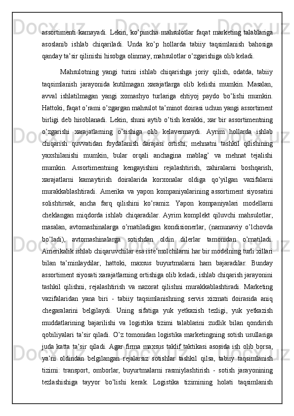 assortimenti   kamayadi.   Lekin,   ko’pincha   mahsulotlar   faqat   marketing   talablariga
asoslanib   ishlab   chiqariladi.   Unda   ko’p   hollarda   tabiiy   taqsimlanish   bahosiga
qanday ta’sir qilinishi hisobga olinmay, mahsulotlar o’zgarishiga olib keladi. 
          Mahsulotning   yangi   turini   ishlab   chiqarishga   joriy   qilish,   odatda,   tabiiy
taqsimlanish   jarayonida   kutilmagan   xarajatlarga   olib   kelishi   mumkin.   Masalan,
avval   ishlatilmagan   yangi   xomashyo   turlariga   ehtiyoj   paydo   bo’lishi   mumkin.
Hattoki, faqat o’rami o’zgargan mahsulot ta’minot doirasi uchun yangi assortiment
birligi   deb  hisoblanadi.   Lekin,  shuni   aytib   o’tish   kerakki,   xar   bir   assortimentning
o’zgarishi   xarajatlarning   o’sishiga   olib   kelavermaydi.   Ayrim   hollarda   ishlab
chiqarish   quvvatidan   foydalanish   darajasi   ortishi,   mehnatni   tashkil   qilishining
yaxshilanishi   mumkin,   bular   orqali   anchagina   mablag’   va   mehnat   tejalishi
mumkin.   Assortimentning   kengayishini   rejalashtirish,   zahiralarni   boshqarish,
xarajatlarni   kamaytirish   doiralarida   korxonalar   oldiga   qo’yilgan   vazifalarni
murakkablashtiradi.   Amerika   va   yapon   kompaniyalarining   assortiment   siyosatini
solishtirsak,   ancha   farq   qilishini   ko’ramiz.   Yapon   kompaniyalari   modellarni
cheklangan   miqdorda   ishlab   chiqaradilar.   Ayrim   komplekt   qiluvchi   mahsulotlar,
masalan,   avtomashinalarga   o’rnatiladigan   kondisionerlar,   (namunaviy   o’lchovda
bo’ladi),   avtomashinalarga   sotishdan   oldin   dilerlar   tamonidan   o’rnatiladi.
Amerikalik ishlab chiqaruvchilar esa iste’molchilarni har bir modelning turli xillari
bilan   ta’minlaydilar,   hattoki,   maxsus   buyurtmalarni   ham   bajaradilar.   Bunday
assortiment siyosati xarajatlarning ortishiga olib keladi, ishlab chiqarish jarayonini
tashkil   qilishni,   rejalashtirish   va   nazorat   qilishni   murakkablashtiradi.   Marketing
vazifalaridan   yana   biri   -   tabiiy   taqsimlanishning   servis   xizmati   doirasida   aniq
chegaralarini   belgilaydi.   Uning   sifatiga   yuk   yetkazish   tezligi,   yuk   yetkazish
muddatlarining   bajarilishi   va   logistika   tizimi   talablarini   zudlik   bilan   qondirish
qobiliyalari   ta’sir   qiladi.  O’z   tomonidan   logistika   marketingning  sotish   usullariga
juda   katta   ta’sir   qiladi.   Agar   firma   maxsus   taklif   taktikasi   asosida   ish   olib   borsa,
ya’ni   oldindan   belgilangan   rejalarsiz   sotishlar   tashkil   qilsa,   tabiiy   taqsimlanish
tizimi:   transport,   omborlar,   buyurtmalarni   rasmiylashtirish   -   sotish   jarayonining
tezlashishiga   tayyor   bo’lishi   kerak.   Logistika   tizimining   holati   taqsimlanish 