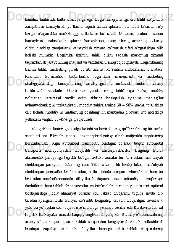 kanalini tanlashda katta ahamiyatga ega. Logistika qiymatiga oid tahlil  ko’pincha
xarajatlarni   kamaytirish   yo’llarini   topish   uchun   qilinadi;   bu   tahlil   ta’sirida   ro’y
bergan o’zgarishlar marketingga katta ta’sir ko’rsatadi. Masalan,   omborlar sonini
kamaytirish,   zahiralar   miqdorini   kamaytirish,   transportning   arzonroq   turlariga
o’tish   hisobiga   xarajatlarni   kamaytirish   xizmat   ko’rsatish   sifati   o’zgarishiga   olib
kelishi   mumkin.   Logistika   tizimini   tahlil   qilish   asosida   marketing   xizmati
taqsimlanish jarayonining maqsad va vazifalarini aniqroq belgilaydi. Logistikaning
tizimli   tahlili   marketing   quroli   bo’lib,   xizmat   ko’rsatish   andozalarini   o’rnatadi.
Rasmdan   ko’rinadiki,   tadbirkorlik   logistikasi   menejment   va   marketing
strategiyalaridagi   tamoyillarning   amaliyligini   ta’minlashda   muhim   zaruriy
to’ldiruvchi   vositadir.   G’arb   namoyondalarining   tahlillariga   ko’ra,   moddiy
ne’matlar   harakatini   yaxlit   oqim   sifatida   boshqarish   aylanma   mablag’lar
aylanuvchanligini   tezlashtiradi;   moddiy   zahiralarning   30   –   50%   gacha   tejalishiga
olib keladi, moddiy ne’matlarning boshlang’ich manbadan pirovard iste’molchiga
yetkazish vaqtini 25-45% ga qisqartiradi.
      «Logistika» fanining vujudga kelishi va hozirda keng qo‘llanishining bir necha
sabablari   bor.   Birinchi   sabab   -   bozor   iqtisodiyotiga   o‘tish   natijasida   raqobatning
keskinlashishi.   Agar   avtomobil   transportni   oladigan   bo‘lsak,   bugun   avtomobil
transporti   monopoliyadan   chiqarildi   va   xususiylashtirildi.   Bugungi   kunda
aksionerlik   jamiyatiga   tegishli   bo‘lgan   avtokorxonalar   bir-   biri   bilan,   mas’uliyati
cheklangan   jamiyatlar   (ulaming   soni   3500   tadan   ortib   ketdi)   bilan,   mas'uliyati
cheklangan   jamiyatlar   bir-biri   bilan,   hatto   alohida   olingan   avtomobillar   ham   bir
biri   bilan   raqobatlashmoqda.   60-yillar   boshigacha   bozor   iqtisodiyoti   rivojlangan
davlatlarda ham ishlab chiqaruvchilar va iste’molchilar moddiy oqimlarni optimal
boshqarishga   jiddiy   ahamiyat   bermas   edi.   Ishlab   chiqarish,   ulgurji   savdo   bir-
biridan   ajralgan   holda   faoliyat   ko‘rsatib   kelganligi   sababli   chiqarilgan   tovarlar   u
yoki bu yo‘l bilan oxir-oqibat iste’molchiga yetkazib berilar edi. Bu davrda har xil
logistik funksiyalar orasida haqiqiy bogManish yo‘q edi. Bunday e’tiborsizlikning
asosiy   sababi   raqobat   asosan   ishlab   chiqarishni   kengaytirish   va   takomillashtirish
hisobiga   vujudga   kelar   edi.   60-yillar   boshiga   kelib   ishlab   chiqarishning 