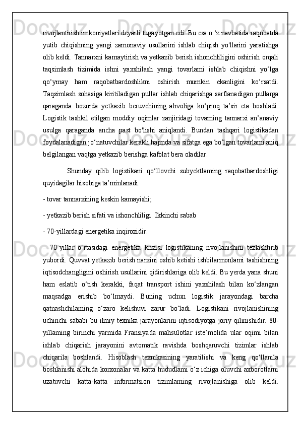 rivojlantirish imkoniyatlari deyarli tugayotgan edi. Bu esa o ‘z navbatida raqobatda
yutib   chiqishning   yangi   zamonaviy   usullarini   ishlab   chiqish   yo'llarini   yaratishga
olib keldi. Tannarxni kamaytirish va yetkazib berish ishonchliligini oshirish orqali
taqsimlash   tizimida   ishni   yaxshilash   yangi   tovarlami   ishlab   chiqishni   yo‘lga
qo‘ymay   ham   raqobatbardoshlikni   oshirish   mumkin   ekanligini   ko‘rsatdi.
Taqsimlash   sohasiga   kiritiladigan  pullar   ishlab  chiqarishga   sarflanadigan  pullarga
qaraganda   bozorda   yetkazib   beruvchining   ahvoliga   ko‘proq   ta’sir   eta   boshladi.
Logistik   tashkil   etilgan   moddiy   oqimlar   zanjiridagi   tovaming   tannarxi   an’anaviy
usulga   qaraganda   ancha   past   bo'lishi   aniqlandi.   Bundan   tashqari   logistikadan
foydalanadigan jo‘natuvchilar kerakli hajmda va sifatga ega bo’lgan tovarlami aniq
belgilangan vaqtga yetkazib berishga kafolat bera oladilar.
            Shunday   qilib   logistikani   qo‘llovchi   subyektlaming   raqobatbardoshligi
quyidagilar hisobiga ta’minlanadi: 
- tovar tannarxining keskin kamayishi; 
- yetkazib berish sifati va ishonchliligi. Ikkinchi sabab 
- 70-yillardagi energetika inqirozidir. 
—70-yillar   o‘rtasidagi   energetika   krizisi   logistikaning   rivojlanishini   tezlashtirib
yubordi. Quvvat yetkazib berish narxini oshib ketishi ishbilarmonlami tashishning
iqtisodchangligini oshirish usullarini qidirishlariga olib keldi. Bu yerda yana shuni
ham   eslatib   o‘tish   kerakki,   faqat   transport   ishini   yaxshilash   bilan   ko‘zlangan
maqsadga   erishib   bo‘lmaydi.   Buning   uchun   logistik   jarayondagi   barcha
qatnashchilaming   o‘zaro   kelishuvi   zarur   bo‘ladi.   Logistikani   rivojlanishining
uchinchi  sababi  bu ilmiy texnika  jarayonlarini  iqtisodiyotga joriy qilinishidir. 80-
yillaming   birinchi   yarmida   Fransiyada   mahsulotlar   iste’molida   ular   oqimi   bilan
ishlab   chiqarish   jarayonini   avtomatik   ravishda   boshqaruvchi   tizimlar   ishlab
chiqarila   boshlandi.   Hisoblash   texnikasining   yaratilishi   va   keng   qo‘llanila
boshlanishi alohida korxonalar va katta hududlami o‘z ichiga oluvchi axborotlarni
uzatuvchi   katta-katta   informatsion   tizimlaming   rivojlanishiga   olib   keldi. 