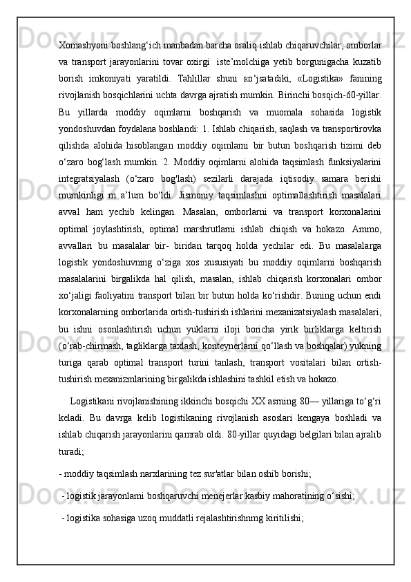 Xomashyoni boshlang‘ich manbadan barcha oraliq ishlab chiqaruvchilar, omborlar
va   transport   jarayonlarini   tovar   oxirgi     iste’molchiga   yetib   borgunigacha   kuzatib
borish   imkoniyati   yaratildi.   Tahlillar   shuni   ко ‘jsatadiki,   «Logistika»   fanining
rivojlanish bosqichlarini uchta davrga ajratish mumkin. Birinchi bosqich-60-yillar.
Bu   yillarda   moddiy   oqimlarni   boshqarish   va   muomala   sohasida   logistik
yondoshuvdan foydalana boshlandi: 1. Ishlab chiqarish, saqlash va transportirovka
qilishda   alohida   hisoblangan   moddiy   oqimlarni   bir   butun   boshqarish   tizimi   deb
о ‘zaro   bog‘lash   mumkin.   2.   Moddiy   oqimlarni   alohida   taqsimlash   funksiyalarini
integratsiyalash   (o‘zaro   bog'lash)   sezilarli   darajada   iqtisodiy   samara   berishi
mumkinligi   m   a’lum   bo‘ldi.   Jismoniy   taqsimlashni   optimallashtirish   masalalari
avval   ham   yechib   kelingan.   Masalan,   omborlarni   va   transport   korxonalarini
optimal   joylashtirish,   optimal   marshrutlarni   ishlab   chiqish   va   hokazo.   Ammo,
avvallari   bu   masalalar   bir-   biridan   tarqoq   holda   yechilar   edi.   Bu   masalalarga
logistik   yondoshuvning   o‘ziga   xos   xususiyati   bu   moddiy   oqimlarni   boshqarish
masalalarini   birgalikda   hal   qilish,   masalan,   ishlab   chiqarish   korxonalari   ombor
xo‘jaligi  faoliyatini transport  bilan bir butun holda ko‘rishdir. Buning uchun endi
korxonalarning omborlarida ortish-tushirish ishlarini mexanizatsiyalash masalalari,
bu   ishni   osonlashtirish   uchun   yuklarni   iloji   boricha   yirik   birliklarga   keltirish
(o‘rab-chirmash, tagliklarga taxlash, konteynerlarni qo‘llash va boshqalar) yukning
turiga   qarab   optimal   transport   turini   tanlash,   transport   vositalari   bilan   ortish-
tushirish mexanizmlarining birgalikda ishlashini tashkil etish va hokazo. 
     Logistikani rivojlanishining ikkinchi bosqichi XX asrning 80— yillariga to‘g‘ri
keladi.   Bu   davrga   kelib   logistikaning   rivojlanish   asoslari   kengaya   boshladi   va
ishlab chiqarish jarayonlarini qamrab oldi. 80-yillar quyidagi belgilari bilan ajralib
turadi; 
- moddiy taqsimlash narxlarining tez sur'atlar bilan oshib borishi;
 - logistik jarayonlami boshqaruvchi menejerlar kasbiy mahoratining o‘sishi; 
 - logistika sohasiga uzoq muddatli rejalashtirishnmg kiritilishi;  