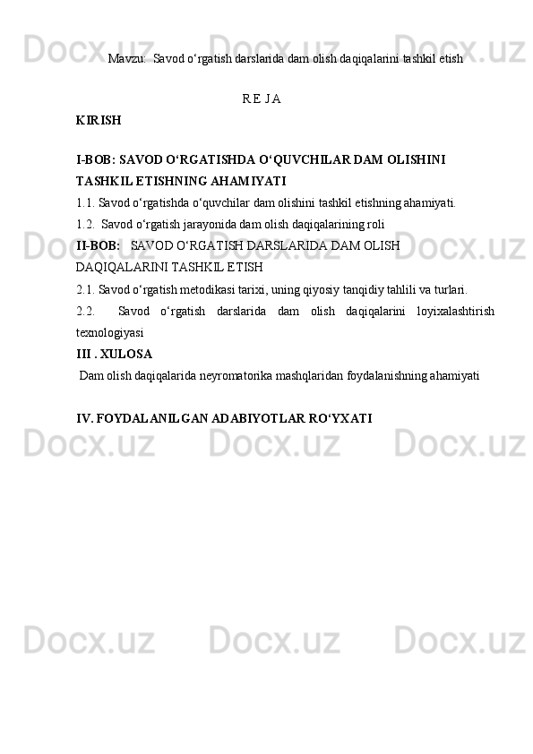 Mavzu:  Savod o‘rgatish darslarida dam olish daqiqalarini tashkil etish
                                                    
                                                     R E J A
KIRISH                        
I-BOB:  SAVOD O‘RGATISHDA O‘QUVCHILAR DAM OLISHINI 
TASHKIL ETISHNING AHAMIYATI
1.1. Savod o‘rgatishda o‘quvchilar dam olishini tashkil etishning ahamiyati. 
1.2.  Savod o‘rgatish jarayonida dam olish daqiqalarining roli
II-BOB:    SAVOD O‘RGATISH DARSLARIDA DAM OLISH 
DAQIQALARINI TASHKIL ETISH
2.1. Savod o‘rgatish metodikasi tarixi, uning qiyosiy tanqidiy tahlili va turlari.
2.2.     Savod   o‘rgatish   darslarida   dam   olish   daqiqalarini   loyixalashtirish
texnologiyasi
III . XULOSA  
 Dam olish daqiqalarida neyromatorika mashqlaridan foydalanishning ahamiyati
IV. FOYDALANILGAN ADABIYOTLAR RO‘YXATI   