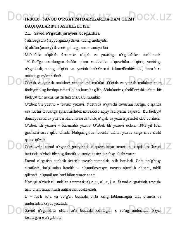 II-BOB:   SAVOD O‘RGATISH DARSLARIDA DAM OLISH 
DAQIQALARINI TASHKIL ETISH
2.1.     Savod o‘ rgatish   jarayoni , bosqishlari.
) alifbegacha (tayyorgarlik) davri, uning mohiyati;
b) alifbo (asosiy) davrning o‘ziga xos xususiyatlari.
Maktabda   o‘qitish   elementar   o‘qish   va   yozishga   o‘rgatishdan   boshlanadi.
“Alifbe”ga   asoslangan   holda   qisqa   muddatda   o‘quvchilar   o‘qish,   yozishga
o‘rgatiladi,   so‘ng   o‘qish   va   yozish   ko‘nikmasi   takomillashtiriladi,   bora-bora
malakaga aylantiriladi.
O‘qish   va   yozish   malakasi   nutqqa   oid   malaka.   O‘qish   va   yozish   malakasi   nutq
faoliyatining boshqa turlari bilan ham bog‘liq. Malakaning shakllanishi  uchun bir
faoliyat bir necha marta takrorlanishi mumkin.
O‘zbek   tili   yozuvi   –   tovush   yozuvi.   Yozuvda   o‘quvchi   tovushni   harfga,   o‘qishda
esa harfni tovushga aylantirishdek murakkab aqliy faoliyatni bajaradi. Bu faoliyat
doimiy ravishda yuz berishini nazarda tutib, o‘qish va yozish parallel olib boriladi.
O‘zbek   tili   yozuvi   –   fonematik   yozuv.   O‘zbek   tili   yozuvi   uchun   1993   yil   lotin
grafikasi   asos   qilib   olindi.   Nutqning   har   tovushi   uchun   yozuv   unga   mos   shakl
qabul qilindi.
O‘qituvchi   savod   o‘rgatish   jarayonida   o‘quvchilarga   tovushlar   haqida   ma’lumot
berishda o‘zbek tilining fonetik xususiyatlarini hisobga olishi zarur.
Savod   o‘rgatish   analitik-sintetik   tovush   metodida   olib   boriladi.   So‘z   bo‘g‘inga
ajratiladi,   bo‘g‘indan   kerakli   –   o‘rganilayotgan   tovush   ajratilib   olinadi,   tahlil
qilinadi, o‘rganilgan harf bilan sintezlanadi.
Hozirgi o‘zbek tili unlilar sistemasi: a) o, u, o‘, e, i, a. Savod o‘rgatishda tovush-
harf bilan tanishtirish unlilardan boshlanadi.
E   –   harfi   so‘z   va   bo‘g‘in   boshida   o‘rta   keng   lablanmagan   unli   o‘rnida   va
undoshdan keyin yoziladi:
Savod   o‘rgatishda   oldin   so‘z   boshida   keladigan   e,   so‘ng   undoshdan   keyin
keladigan e o‘rgatiladi. 