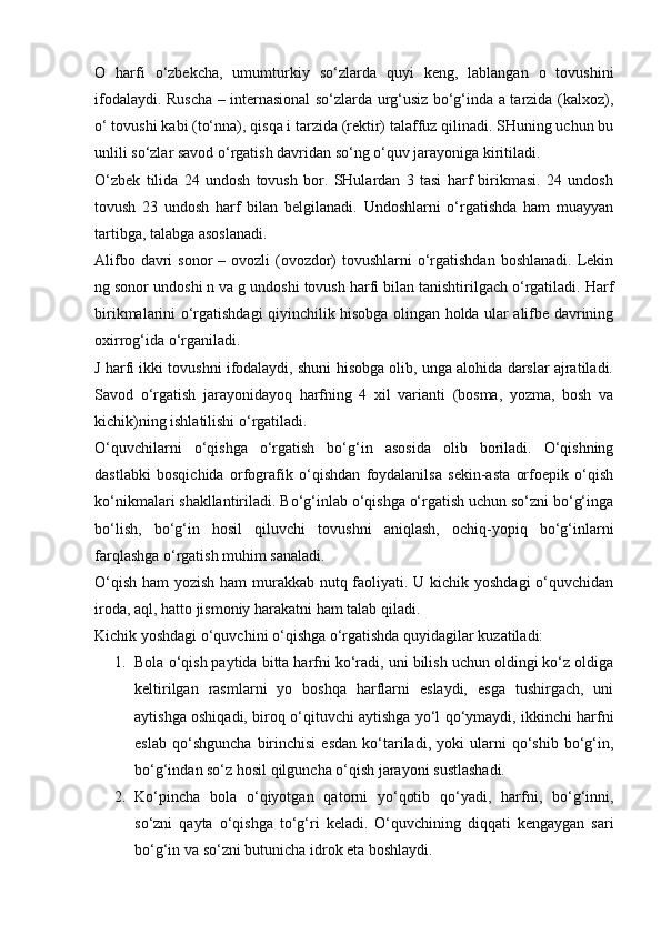 O   harfi   o‘zbekcha,   umumturkiy   so‘zlarda   quyi   keng,   lablangan   o   tovushini
ifodalaydi. Ruscha – internasional so‘zlarda urg‘usiz bo‘g‘inda a tarzida (kalxoz),
o‘ tovushi kabi (to‘nna), qisqa i tarzida (rektir) talaffuz qilinadi. SHuning uchun bu
unlili so‘zlar savod o‘rgatish davridan so‘ng o‘quv jarayoniga kiritiladi.
O‘zbek   tilida   24   undosh   tovush   bor.   SHulardan   3   tasi   harf   birikmasi.   24   undosh
tovush   23   undosh   harf   bilan   belgilanadi.   Undoshlarni   o‘rgatishda   ham   muayyan
tartibga, talabga asoslanadi.
Alifbo davri  sonor  – ovozli  (ovozdor)  tovushlarni  o‘rgatishdan  boshlanadi. Lekin
ng sonor undoshi n va g undoshi tovush harfi bilan tanishtirilgach o‘rgatiladi. Harf
birikmalarini o‘rgatishdagi qiyinchilik hisobga olingan holda ular alifbe davrining
oxirrog‘ida o‘rganiladi.
J harfi ikki tovushni ifodalaydi, shuni hisobga olib, unga alohida darslar ajratiladi.
Savod   o‘rgatish   jarayonidayoq   harfning   4   xil   varianti   (bosma,   yozma,   bosh   va
kichik)ning ishlatilishi o‘rgatiladi.
O‘quvchilarni   o‘qishga   o‘rgatish   bo‘g‘in   asosida   olib   boriladi.   O‘qishning
dastlabki   bosqichida   orfografik   o‘qishdan   foydalanilsa   sekin-asta   orfoepik   o‘qish
ko‘nikmalari shakllantiriladi. Bo‘g‘inlab o‘qishga o‘rgatish uchun so‘zni bo‘g‘inga
bo‘lish,   bo‘g‘in   hosil   qiluvchi   tovushni   aniqlash,   ochiq-yopiq   bo‘g‘inlarni
farqlashga o‘rgatish muhim sanaladi.
O‘qish ham yozish ham murakkab nutq faoliyati. U kichik yoshdagi  o‘quvchidan
iroda, aql, hatto jismoniy harakatni ham talab qiladi.
Kichik yoshdagi o‘quvchini o‘qishga o‘rgatishda quyidagilar kuzatiladi:
1. Bola o‘qish paytida bitta harfni ko‘radi, uni bilish uchun oldingi ko‘z oldiga
keltirilgan   rasmlarni   yo   boshqa   harflarni   eslaydi,   esga   tushirgach,   uni
aytishga oshiqadi, biroq o‘qituvchi aytishga yo‘l qo‘ymaydi, ikkinchi harfni
eslab   qo‘shguncha   birinchisi   esdan   ko‘tariladi,  yoki   ularni   qo‘shib   bo‘g‘in,
bo‘g‘indan so‘z hosil qilguncha o‘qish jarayoni sustlashadi.
2. Ko‘pincha   bola   o‘qiyotgan   qatorni   yo‘qotib   qo‘yadi,   harfni,   bo‘g‘inni,
so‘zni   qayta   o‘qishga   to‘g‘ri   keladi.   O‘quvchining   diqqati   kengaygan   sari
bo‘g‘in va so‘zni butunicha idrok eta boshlaydi. 