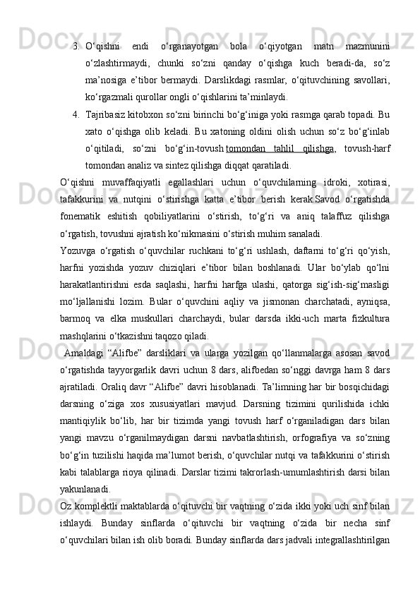 3. O‘qishni   endi   o‘rganayotgan   bola   o‘qiyotgan   matn   mazmunini
o‘zlashtirmaydi,   chunki   so‘zni   qanday   o‘qishga   kuch   beradi-da,   so‘z
ma’nosiga   e’tibor   bermaydi.   Darslikdagi   rasmlar,   o‘qituvchining   savollari,
ko‘rgazmali qurollar ongli o‘qishlarini ta’minlaydi.
4. Tajribasiz kitobxon so‘zni birinchi bo‘g‘iniga yoki rasmga qarab topadi. Bu
xato   o‘qishga   olib   keladi.   Bu   xatoning   oldini   olish   uchun   so‘z   bo‘g‘inlab
o‘qitiladi,   so‘zni   bo‘g‘in-tovush   tomondan   tahlil   qilishga ,   tovush-harf
tomondan analiz va sintez qilishga diqqat qaratiladi.
O‘qishni   muvaffaqiyatli   egallashlari   uchun   o‘quvchilarning   idroki,   xotirasi,
tafakkurini   va   nutqini   o‘stirishga   katta   e’tibor   berish   kerak.Savod   o‘rgatishda
fonematik   eshitish   qobiliyatlarini   o‘stirish,   to‘g‘ri   va   aniq   talaffuz   qilishga
o‘rgatish, tovushni ajratish ko‘nikmasini o‘stirish muhim sanaladi.
Yozuvga   o‘rgatish   o‘quvchilar   ruchkani   to‘g‘ri   ushlash,   daftarni   to‘g‘ri   qo‘yish,
harfni   yozishda   yozuv   chiziqlari   e’tibor   bilan   boshlanadi.   Ular   bo‘ylab   qo‘lni
harakatlantirishni   esda   saqlashi,   harfni   harfga   ulashi,   qatorga   sig‘ish-sig‘masligi
mo‘ljallanishi   lozim.   Bular   o‘quvchini   aqliy   va   jismonan   charchatadi,   ayniqsa,
barmoq   va   elka   muskullari   charchaydi,   bular   darsda   ikki-uch   marta   fizkultura
mashqlarini o‘tkazishni taqozo qiladi.
  Amaldagi   “Alifbe”   darsliklari   va   ularga   yozilgan   qo‘llanmalarga   asosan   savod
o‘rgatishda tayyorgarlik davri uchun 8 dars, alifbedan so‘nggi davrga ham 8 dars
ajratiladi. Oraliq davr “Alifbe” davri hisoblanadi. Ta’limning har bir bosqichidagi
darsning   o‘ziga   xos   xususiyatlari   mavjud.   Darsning   tizimini   qurilishida   ichki
mantiqiylik   bo‘lib,   har   bir   tizimda   yangi   tovush   harf   o‘rganiladigan   dars   bilan
yangi   mavzu   o‘rganilmaydigan   darsni   navbatlashtirish,   orfografiya   va   so‘zning
bo‘g‘in tuzilishi haqida ma’lumot berish, o‘quvchilar nutqi va tafakkurini o‘stirish
kabi talablarga rioya qilinadi. Darslar tizimi takrorlash-umumlashtirish darsi bilan
yakunlanadi.
Oz komplektli maktablarda o‘qituvchi bir vaqtning o‘zida ikki yoki uch sinf bilan
ishlaydi.   Bunday   sinflarda   o‘qituvchi   bir   vaqtning   o‘zida   bir   necha   sinf
o‘quvchilari bilan ish olib boradi. Bunday sinflarda dars jadvali integrallashtirilgan 