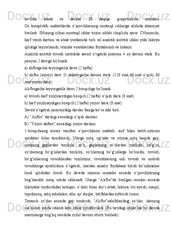 bo‘lishi   kerak   va   darslar   30   daqiqa   qisqartirilishi   mumkin.
Oz   komplektli   maktablarda   o‘quvchilarning   mustaqil   ishlariga   alohida   ahamiyat
beriladi. SHuning uchun mustaqil ishlar tizimi ishlab chiqilishi zarur. CHunonchi,
harf   terish  kartoni  va  abak  yordamida  turli   xil  analitik-sintetik  ishlar  yoki   hikoya
qilishga tayyorlanish, texnika vositalaridan foydalanish va hokazo.
Analitik-sintetik   tovush   metodida   savod   o‘rgatish   jarayoni   4   oy   davom   etadi.   Bu
jarayon 2 davrga bo‘linadi:
a) alifbegacha tayyorgarlik davri (2 hafta)
b)  alifbo (asosiy)  davr  31 dekabrgacha davom  etadi. (120 soat  60 soat  o‘qish, 60
soat yozuv darsi)
Alifbogacha tayyorgarlik davri 2 bosqichga bo‘linadi:
a) tovush-harf yozilmaydigan bosqich (2 hafta) o‘qish darsi (8 soat)
b) harf yozilmaydigan bosqich (2 hafta) yozuv darsi (8 soat)
Savod o‘rgatish jarayonidagi darslar faniga ko‘ra ikki turli:
A) “Alifbe” darsligi asosidagi o‘qish darslari
B) “Yozuv daftari” asosidagi yozuv darslari
1-bosqichning   asosiy   vazifasi   o‘quvchilarni   maktab,   sinf   bilan   tartib-intizom
qoidalari   bilan   tanishtirish.   Ularga   nutq,   og‘zaki   va   yozma   nutq   haqida   gap,
nutqning   gaplardan   tuzilishi,   so‘z,   gaplarning   so‘zlardan   tuzilishi;   bo‘g‘in,
so‘zlarning   bo‘g‘inlardan   tuzilishi,   so‘zlarning   bo‘g‘inlarga   bo‘linishi;   tovush,
bo‘g‘inlarning   tovushlardan   tuzilishini;   tovushlarning   unli   tovush   va   undosh
tovushlarga   ajratilishini   o‘rgatish,   ulardan   amaliy   foydalana   bilish   ko‘nikmalari
hosil   qilishdan   iborat.   Bu   davrda   maxsus   nusxalar   asosida   o‘quvchilarning
bog‘lanishli   nutqi   ustida   ishlanadi.   Ularga   “Alifbe”da   berilgan   rasmlar   asosida
hikoyalar tuzdirishdan tashqari, o‘zlari bilan she’r,ertak, hikoya, tez aytish, maqol,
topishmoq, xalq ashulalari, alla, qo‘shiqlar, latifalardan ayttirish lozim.
Tayanch   so‘zlar   asosida   gap   tuzdirish,   “Alifbe”sahifalaridagi   so‘zlar,   ularning
ma’nolari ustida ishlash kabi ishlar uyushtiriladi. (Bu tarzdagi ishlar har bir darsda
mavzularga bog‘liq ravishda izchil davom ettirib boriladi) 