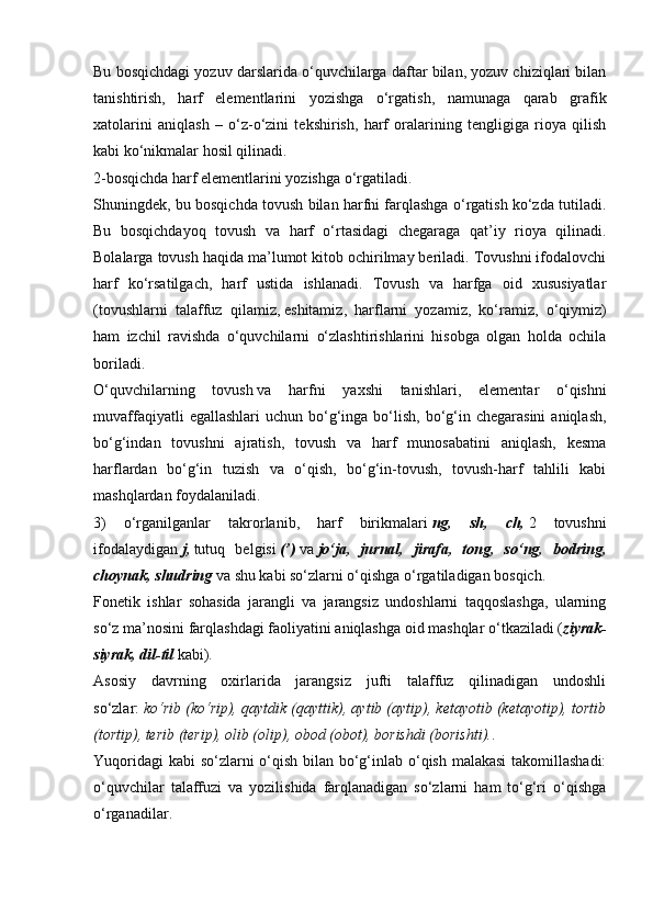 Bu bosqichdagi yozuv darslarida o‘quvchilarga daftar bilan, yozuv chiziqlari bilan
tanishtirish,   harf   elementlarini   yozishga   o‘rgatish,   namunaga   qarab   grafik
xatolarini   aniqlash   –   o‘z-o‘zini   tekshirish,   harf   oralarining   tengligiga   rioya   qilish
kabi ko‘nikmalar hosil qilinadi.
2-bosqichda harf elementlarini yozishga o‘rgatiladi.
Shuningdek, bu bosqichda tovush bilan harfni farqlashga o‘rgatish ko‘zda tutiladi.
Bu   bosqichdayoq   tovush   va   harf   o‘rtasidagi   chegaraga   qat’iy   rioya   qilinadi.
Bolalarga tovush haqida ma’lumot kitob ochirilmay beriladi. Tovushni ifodalovchi
harf   ko‘rsatilgach,   harf   ustida   ishlanadi.   Tovush   va   harfga   oid   xususiyatlar
(tovushlarni   talaffuz   qilamiz,   eshitamiz ,   harflarni   yozamiz,   ko‘ramiz,   o‘qiymiz)
ham   izchil   ravishda   o‘quvchilarni   o‘zlashtirishlarini   hisobga   olgan   holda   ochila
boriladi.
O‘quvchilarning   tovush   va   harfni   yaxshi   tanishlari ,   elementar   o‘qishni
muvaffaqiyatli   egallashlari  uchun  bo‘g‘inga  bo‘lish,  bo‘g‘in  chegarasini   aniqlash,
bo‘g‘indan   tovushni   ajratish,   tovush   va   harf   munosabatini   aniqlash,   kesma
harflardan   bo‘g‘in   tuzish   va   o‘qish,   bo‘g‘in-tovush,   tovush-harf   tahlili   kabi
mashqlardan foydalaniladi.
3)   o‘rganilganlar   takrorlanib,   harf   birikmalari   ng,   sh,   ch,   2   tovushni
ifodalaydigan   j,   tutuq   belgisi   (’)   va   jo‘ja,   jurnal,   jirafa,   tong,   so‘ng,   bodring,
choynak, shudring   va shu kabi so‘zlarni o‘qishga o‘rgatiladigan bosqich.
Fonetik   ishlar   sohasida   jarangli   va   jarangsiz   undoshlarni   taqqoslashga,   ularning
so‘z ma’nosini farqlashdagi faoliyatini aniqlashga oid mashqlar o‘tkaziladi ( ziyrak-
siyrak, dil-til   kabi).
Asosiy   davrning   oxirlarida   jarangsiz   jufti   talaffuz   qilinadigan   undoshli
so‘zlar:   ko‘rib (ko‘rip), qaytdik (qayttik), aytib (aytip), ketayotib (ketayotip), tortib
(tortip), terib (terip), olib (olip), obod (obot), borishdi (borishti). .
Yuqoridagi  kabi  so‘zlarni  o‘qish bilan bo‘g‘inlab o‘qish malakasi  takomillashadi:
o‘quvchilar   talaffuzi   va   yozilishida   farqlanadigan   so‘zlarni   ham   to‘g‘ri   o‘qishga
o‘rganadilar. 
