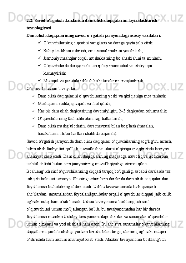 2.2. Savod o‘rgatish darslarida dam olish daqiqalarini loyixalashtirish 
texnologiyasi  
Dam olish daqiqalarining savod o‘rgatish jarayonidagi asosiy vazifalari:
 O‘quvchilarning diqqatini yangilash va darsga qayta jalb etish;
 Ruhiy tetiklikni oshirish, emotsional muhitni yaxshilash;
 Jismoniy mashqlar orqali mushaklarning bo‘shashishini ta’minlash;
 O‘quvchilarda darsga nisbatan ijobiy munosabat va ishtiyoqni 
kuchaytirish;
 Muloqot va guruhda ishlash ko‘nikmalarini rivojlantirish.
O‘qituvchi uchun tavsiyalar:
 Dam olish daqiqalarini o‘quvchilarning yoshi va qiziqishiga mos tanlash;
 Mashqlarni sodda, qiziqarli va faol qilish;
 Har bir dam olish daqiqasining davomiyligini 2–3 daqiqadan oshirmaslik;
 O‘quvchilarning faol ishtirokini rag‘batlantirish;
 Dam olish mashg‘ulotlarini dars mavzusi bilan bog‘lash (masalan, 
harakatlarni alifbo harflari shaklida bajarish).
Savod  o‘rgatish jarayonida dam olish daqiqalari o‘quvchilarning sog‘lig‘ini asrash,
bilim olish faoliyatini qo‘llab-quvvatlash va ularni o‘qishga qiziqtirishda beqiyos 
ahamiyat kasb etadi. Dam olish daqiqalarining maqsadga muvofiq va ijodkorona 
tashkil etilishi butun dars jarayonining muvaffaqiyatiga xizmat qiladi.
Boshlang‘ich sinf o‘quvchilarining diqqati tarqoq bo‘lganligi sababli darslarda tez 
toliqish holatlari uchraydi.Shuning uchun ham darslarda dam olish daqiqalaridan 
foydalanish bu holatning oldini oladi. Ushbu tavsiyanomada turli qiziqarli 
she’rlardan, sanamalardan foydalanilgan,bular orqali o‘quvchilar diqqati jalb etilib,
og‘zaki nutqi ham o‘sib boradi. Ushbu tavsiyanoma boshlang‘ich sinf 
o‘qituvchilari uchun mo‘ljallangan bo‘lib, bu tavsiyanomadan har bir darsda 
foydalanish mumkin.Uslubiy tavsiyanomadagi she’rlar va sanamalar o‘quvchilar 
uchun qiziqarli va yod olishlari ham oson. Bu she’r va sanamalar o‘quvchilarning 
diqqatlarini jamlab olishga yordam berishi bilan birga, ularning og‘ zaki nutqini 
o‘stirishda ham muhim ahamiyat kasb etadi. Mazkur tavsiyanoma boshlang‘ich  