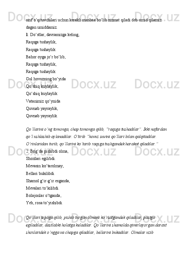 sinf o‘qituvchilari uchun kerakli manbaa bo‘lib xizmat qiladi deb umid qilamiz 
dagan umiddamiz. 
1 . Do‘stlar, davramizga keling, 
Raqsga tushaylik, 
Raqsga tushaylik. 
Bahor oyga jo‘r bo‘lib, 
Raqsga tushaylik, 
Raqsga tushaylik. 
Gul hovuzning bo‘yida 
Qo‘shiq kuylaylik, 
Qo‘shiq kuylaylik. 
Vatanimiz qo‘ynida 
Quvnab yayraylik, 
Quvnab yayraylik. 
Qo‘llarini o‘ng tomonga, chap tomonga qilib, “raqsga tushadilar”. Ikki nafardan 
qo‘l ushlashib aylanadilar. O‘tirib “hovuz suvini qo‘llari bilan qalqitadilar. 
O‘rinlaridan turib, qo‘llarini ko‘tarib raqsga tushgandek harakat qiladilar.”  
2. Bog‘da pishibdi olma, 
Shoxlari egilibdi. 
Mevasin ko‘tarolmay, 
Bellari bukilibdi. 
Shamol g‘ir-g‘ir esganda, 
Mevalari to‘kilibdi. 
Bolajonlar o‘tganda, 
Yeb, rosa to‘yishibdi. 
Qo‘llari tepaga qilib, pishib turgan olmani ko‘rsatgandek qiladilar, pastga 
egiladilar, dastlabki holatga keladilar. Qo‘llarini shamolda qimirlayorgan daraxt 
shoxlaridek o‘ngga va chapga qiladilar, bellarini bukadilar. Olmalar uzib  