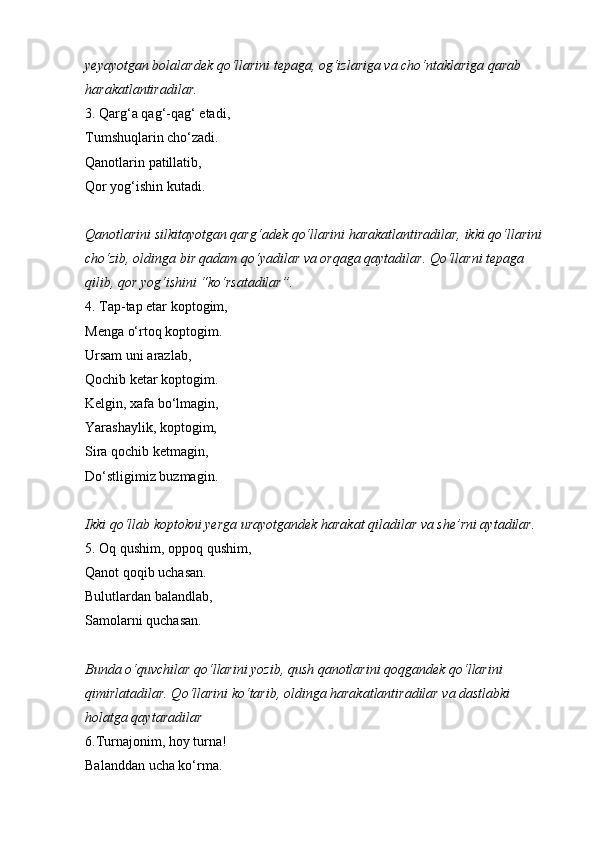 yeyayotgan bolalardek qo‘llarini tepaga, og‘izlariga va cho‘ntaklariga qarab 
harakatlantiradilar.  
3. Qarg‘a qag‘-qag‘ etadi, 
Tumshuqlarin cho‘zadi. 
Qanotlarin patillatib, 
Qor yog‘ishin kutadi. 
Qanotlarini silkitayotgan qarg‘adek qo‘llarini harakatlantiradilar, ikki qo‘llarini 
cho‘zib, oldinga bir qadam qo‘yadilar va orqaga qaytadilar. Qo‘llarni tepaga 
qilib, qor yog‘ishini “ko‘rsatadilar”.  
4. Tap-tap etar koptogim, 
Menga o‘rtoq koptogim. 
Ursam uni arazlab, 
Qochib ketar koptogim. 
Kelgin, xafa bo‘lmagin, 
Yarashaylik, koptogim, 
Sira qochib ketmagin, 
Do‘stligimiz buzmagin. 
Ikki qo‘llab koptokni yerga urayotgandek harakat qiladilar va she’rni aytadilar.  
5. Oq qushim,   oppoq qushim, 
Qanot qoqib uchasan. 
Bulutlardan balandlab, 
Samolarni quchasan. 
Bunda o‘quvchilar qo‘llarini yozib, qush qanotlarini qoqgandek qo‘llarini 
qimirlatadilar. Qo‘llarini ko‘tarib, oldinga harakatlantiradilar va dastlabki 
holatga qaytaradilar  
6.Turnajonim, hoy turna! 
Balanddan ucha ko‘rma.  