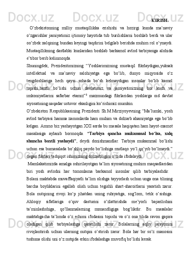                                                                       KIRISH.  
  O‘zbekistonning   milliy   mustaqillikka   erishishi   va   hozirgi   kunda   ma’naviy
o‘zgarishlar   jamiyatimiz   ijtimoiy   hayotida   tub   burilishlarni   boshlab   berdi   va   ular
oo‘zbek xalqining bundan keyingi taqdirini belgilab berishda muhim rol o‘ynaydi.
Mustaqillikning   dastlabki   kunlaridan   boshlab   barkamol   avlod   tarbiyasiga   alohida
e’tibor berib kelinmoqda.  
Shuningdek,   Prezidentimizning   “Yoshlarimizning   mustaqil   fikrlaydigan,yuksak
intellektual   va   ma’naviy   salohiyatga   ega   bo‘lib,   dunyo   miqyosida   o‘z
tengdoshlariga   hech   qaysi   sohada   bo‘sh   kelmaydigan   insonlar   bo‘lib   kamol
topishi,baxtli   bo‘lishi   uchun   davlatimiz   va   jamiyatimizning   bor   kuch   va
imkoniyatlarini   safarbar   etamiz” 3
  mazmundagi   fikrlaridan   yoshlarga   oid   davlat
siyosatining naqadar ustuvor ekanligini ko‘rishimiz mumkin. 
O‘zbekiston   Respublikasining   Prezidenti   Sh.M.Mirziyoyevning   “Ma’lumki,   yosh
avlod tarbiyasi hamma zamonlarda ham muhim va dolzarb ahamiyatga ega bo‘lib
kelgan. Ammo biz yashayotgan XXI asrda bu masala haqiqatan ham hayot-mamot
masalasiga   aylanib   bormoqda.   “Tarbiya   qancha   mukammal   bo‘lsa,   xalq
shuncha   baxtli   yashaydi” ,   deydi   donishmandlar.   Tarbiya   mukammal   bo‘lishi
uchun esa bumasalada bo‘shliq paydo bo‘lishiga mutlaqo yo‘l qo‘yib bo‘lmaydi.”
degan fikrlari tadqiqot ishimizning dolzarbligini o‘zida ifodalaydi.  
 Mamlakatimizda amalga oshirilayotgan ta’lim siyosatining muhim maqsadlaridan
biri   yosh   avlodni   har   tomonlama   barkamol   insonlar   qilib   tarbiyalashdir.  
Bolani maktabda muvaffaqiyatli ta’lim olishga tayyorlash uchun unga ona tilining
barcha   boyliklarini   egallab   olish   uchun   tegishli   shart-sharoitlarni   yaratish   zarur.
Bola   nutqining   rivoji   ko‘p   jihatdan   uning   ruhiyatiga,   sog‘lom,   tetik   o‘sishiga.
Ahloqiy   sifatlariga   o‘quv   dasturini   o‘zlattirishda   me’yorli   bajarilishini
ta’minlashshiga,   qo‘llanmalarning   monandligiga   bog‘likdir.   Bu   masalalar
maktabgacha   ta’limda   o‘z   echimi   ifodasini   topishi   va   o‘z   ona   tilida   ravon   gapira
oladigan   qilib   tarbiyalashga   qaratilishi   zarur.   Bolalarning   aqliy   jarayonini
rivojlantirish   uchun   ularning   nutqini   o‘stirish   zarur:   Bola   har   bir   so‘z   manosini
tushuna olishi uni o‘z nutqida erkin ifodalashga muvofiq bo‘lishi kerak.  