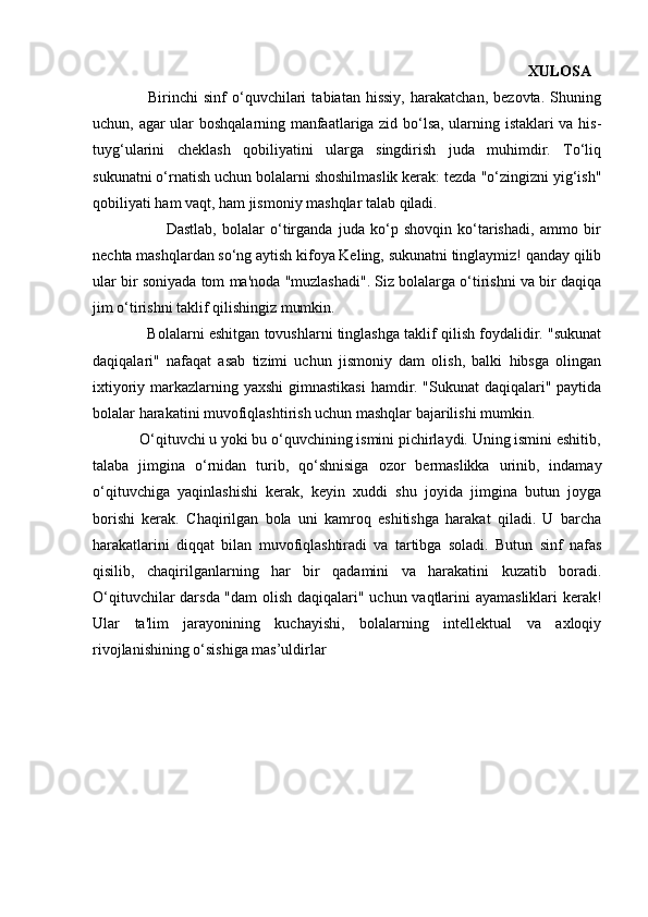                                                                                                                 XULOSA  
                    Birinchi   sinf   o‘quvchilari   tabiatan   hissiy,   harakatchan,   bezovta.   Shuning
uchun, agar ular boshqalarning manfaatlariga zid bo‘lsa, ularning istaklari va his-
tuyg‘ularini   cheklash   qobiliyatini   ularga   singdirish   juda   muhimdir.   To‘liq
sukunatni o‘rnatish uchun bolalarni shoshilmaslik kerak: tezda "o‘zingizni yig‘ish"
qobiliyati ham vaqt, ham jismoniy mashqlar talab qiladi. 
                          Dastlab,   bolalar   o‘tirganda   juda   ko‘p   shovqin   ko‘tarishadi,   ammo   bir
nechta mashqlardan so‘ng aytish kifoya Keling, sukunatni tinglaymiz! qanday qilib
ular bir soniyada tom ma'noda "muzlashadi". Siz bolalarga o‘tirishni va bir daqiqa
jim o‘tirishni taklif qilishingiz mumkin. 
             Bolalarni eshitgan tovushlarni tinglashga taklif qilish foydalidir. "sukunat
daqiqalari"   nafaqat   asab   tizimi   uchun   jismoniy   dam   olish,   balki   hibsga   olingan
ixtiyoriy markazlarning yaxshi  gimnastikasi  hamdir. "Sukunat daqiqalari" paytida
bolalar harakatini muvofiqlashtirish uchun mashqlar bajarilishi mumkin. 
            O‘qituvchi u yoki bu o‘quvchining ismini pichirlaydi. Uning ismini eshitib,
talaba   jimgina   o‘rnidan   turib,   qo‘shnisiga   ozor   bermaslikka   urinib,   indamay
o‘qituvchiga   yaqinlashishi   kerak,   keyin   xuddi   shu   joyida   jimgina   butun   joyga
borishi   kerak.   Chaqirilgan   bola   uni   kamroq   eshitishga   harakat   qiladi.   U   barcha
harakatlarini   diqqat   bilan   muvofiqlashtiradi   va   tartibga   soladi.   Butun   sinf   nafas
qisilib,   chaqirilganlarning   har   bir   qadamini   va   harakatini   kuzatib   boradi.
O‘qituvchilar darsda "dam  olish daqiqalari" uchun vaqtlarini ayamasliklari  kerak!
Ular   ta'lim   jarayonining   kuchayishi,   bolalarning   intellektual   va   axloqiy
rivojlanishining o‘sishiga mas’uldirlar 