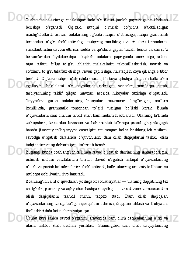 Tushunchalar   tizimiga   moslashgan   bola   o‘z   fikrini   jamlab   gapirishga   va   ifodalab
berishga   o‘rganadi.   Og‘zaki   nutqini   o‘stirish   bo‘yicha   o‘tkaziladigan
mashg‘ulotlarda asosan, bolalarning og‘zaki nutqini o‘stirishga, nutqni grammatik
tomondan   to‘g‘ri   shakllantirishga:   nutqning   morfologik   va   sintaksis   tomonlarini
shakllantirishni davom ettirish: sodda va qo‘shma gaplar tuzish, bunda barcha so‘z
turkumlaridan   foydalanishga   o‘rgatish,   bolalarni   gapirganda   sonni   otga,   sifatni
otga,   sifatni   fe’lga   to‘g‘ri   ishlatish   malakalarini   takomillashtirish,   tovush   va
so‘zlarni to‘g‘ri talaffuz etishga, ravon gapirishga, mustaqil hikoya qilishga e’tibor
beriladi. Og‘zaki nutqini o‘stirishda mustaqil  hikoya qilishga o‘rgatish katta o‘rin
egallaydi:   bolalalarni   o‘z   hayotlarida   uchragan   voqealar,   suratlarga   qarab,
tarbiyachining   taklif   qilgan   mavzusi   asosida   hikoyalar   tuzishga   o‘rgatiladi.
Tayyorlov   guruh   bolalarining   hikoyalari   mazmunan   bog‘langan,   ma’lum
izchillikda,   grammatik   tomondan   to‘g‘ri   tuzilgan   bo‘lishi   kerak.   Bunda
o‘quvchilarni sam olishini tshkil etish ham muhim hisoblanadi. Ularning ta’limda
zo‘riqishini,   darslardan   bezishini   va   hali   maktab   ta’limiga   psixologik-pedagogik
hamda   jismoniy   to‘liq   tayyor   emasligini   unutmagan   holda   boshlang‘ich   sinflarni
savodga   o‘rgatish   darslarida   o‘quvchilarni   dam   olish   daqiqalarini   tashkil   etish
tadqiqotimizning dolzarbligini ko‘rsatib beradi.
Bugungi kunda boshlang‘ich ta’limda savod o‘rgatish darslarining samaradorligini
oshirish   muhim   vazifalardan   biridir.   Savod   o‘rgatish   nafaqat   o‘quvchilarning
o‘qish va yozish ko‘nikmalarini shakllantiradi, balki ularning umumiy tafakkuri va
muloqot qobiliyatini rivojlantiradi.
Boshlang‘ich sinf o‘quvchilari yoshiga xos xususiyatlar — ularning diqqatining tez
chalg‘ishi, jismoniy va aqliy charchashga moyilligi — dars davomida maxsus dam
olish   daqiqalarini   tashkil   etishni   taqozo   etadi.   Dam   olish   daqiqalari
o‘quvchilarning darsga bo‘lgan qiziqishini oshirish, diqqatini tiklash va faoliyatini
faollashtirishda katta ahamiyatga ega.
Ushbu   kurs   ishida   savod   o‘rgatish   jarayonida   dam   olish   daqiqalarining   o‘rni   va
ularni   tashkil   etish   usullari   yoritiladi.   Shuningdek,   dam   olish   daqiqalarining 