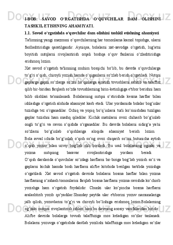 I-BOB:   SAVOD   O‘RGATISHDA   O‘QUVCHILAR   DAM   OLISHINI
TASHKIL ETISHNING AHAMIYATI.
1.1.   Savod   o‘rgatishda   o‘quvchilar   dam   olishini   tashkil   etishning   ahamiyati  
Ta'limning yangi mazmuni o‘quvchilarning har tomonlama kamol topishga, ularni
faollashtirishga   qaratilgandir.   Ayniqsa,   bolalarni   xat-savodga   o‘rgatish,   lug‘atni
boyitish   nutqlarni   rivojlantirish   orqali   boshqa   o‘quv   fanlarini   o‘zlashtirishga
erishmoq lozim. 
Xat   savod   o‘rgatish   ta'limning   muhim   bosqichi   bo‘lib,   bu   davrda   o‘quvchilarga
to‘g‘ri o‘qish, chiroyli yozish hamda o‘qiganlarni so‘zlab b е rish o‘rgatiladi. Nutqni
gaplarga gapni so‘zlarga so‘zni bo‘qinlarga ajratish tovushlarni eshitib va talaffuz
qilib bir-biridan farqlash so‘zda tovushlarning birin-k е tinligiga e'tibor b е rishni ham
bilib   olishlari   ta'minlanadi.   Bolalarning   nutqni   o‘stirishda   k е sma   harflar   bilan
ishlashga o‘rgatish alohida ahamiyat kasb etadi. Ular yordamida bolalar bog‘inlar
tuzishga   t е z   o‘rganadilar.   Ochiq   va   yopiq   bo‘q’inlarni   turli   ko‘rinishdan   tuzilgan
gaplar   tuzishni   ham   mashq   qiladilar.   Kichik   matnlarni   ovoz   chiharib   bo‘g‘inlab
ongli   to‘g‘ri   va   ravon   o‘qishda   o‘rganadilar.   Bu   davrda   bolalarni   sidirg‘a   ya'ni
so‘zlarni   bo‘g‘inlab   o‘qishlariga   aloqida   ahamiyat   b е rish   lozim.  
Bola   avval   ichida   bo‘g‘inlab   o‘qish   so‘ng   ovoz   chiqarib   so‘zni   butunicha   aytish
o‘qish   yozuv   bilan   uzviy   bog‘lab   olib   boriladi.   Bu   usul   bolalarning   ogzaki   va
yozma   nutqning   baravar   rivojlantirishga   yordam   b е radi.  
O‘qish   darslarida   o‘quvchilar   so‘zdagi   harflarni   bir-biriga   bog‘lab  yozish   so‘z   va
gaplarni   kichik   hamda   bosh   harflarni   alifb е   kitobida   b е rilgan   tartibda   yozishga
o‘rgatiladi.   Xat   savod   o‘rgatish   davrida   bolalarni   bosma   harflar   bilan   yozma
harflarning o‘xshash tomonlarini farqlab bosma harflarni yozma ravishda ko‘chirib
yozishga   ham   o‘rgatish   foydalidir.   Chunki   ular   ko‘pincha   bosma   harflarni
aralashtirib   yozib   qo‘yadilar.Shunday   paytda   ular   e'tiborini   yozuv   namunalariga
jalb   qilish,   yozuvlarini   to‘g‘ri   va   chiroyli   bo‘lishiga   erishmoq   lozim.Bolalarning
og‘zaki nutqini rivojlantirish ishlari ham bu davrning asosiy vazifalaridan biridir.  
Alifb е   davrida   bolalarga   tovush   talaffuziga   mos   k е ladigan   so‘zlar   tanlanadi.
Bolalarni   yozuvga   o‘rgatishda   dastlab   yozilishi   talaffuziga   mos   k е ladigan   so‘zlar 