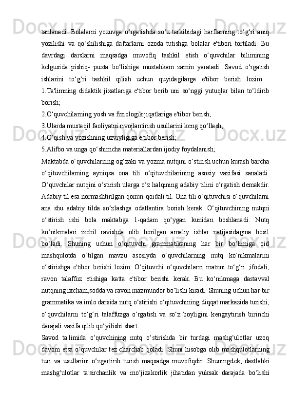 tanlanadi.   Bolalarni   yozuvga   o‘rgatishda   so‘z   tarkibidagi   harflarning   to‘g‘ri   aniq
yozilishi   va   qo‘shilishiga   daftarlarni   ozoda   tutishga   bolalar   e'tibori   tortiladi.   Bu
davrdagi   darslarni   maqsadga   muvofiq   tashkil   etish   o‘quvchilar   bilimining
k е lgusida   pishiq-   puxta   bo‘lishiga   mustahkam   zamin   yaratadi.   Savod   o‘rgatish
ishlarini   to‘g‘ri   tashkil   qilish   uchun   quyidagilarga   e'tibor   b е rish   lozim:  
1.Ta'limning   didaktik   jixatlariga   e'tibor   b е rib   uni   so‘nggi   yutuqlar   bilan   to‘ldirib
borish;  
2.O‘quvchilarning yosh va fiziologik jiqatlariga e'tibor b е rish; 
3.Ularda mustaqil faoliyatni rivojlantirish usullarini k е ng qo‘llash; 
4.O‘qish va yozishning uzviyligiga e'tibor b е rish; 
5.Alifbo va unga qo‘shimcha mat е riallardan ijodiy foydalanish; 
М aktabda o‘quvchilarning og‘zaki va yozma nutqini o‘stirish uchun kurash barcha
o‘qituvchilarning   ayniqsa   ona   tili   o‘qituvchilarining   asosiy   vazifasi   sanaladi.
O‘quvchilar nutqini o‘stirish ularga o‘z halqining adabiy tilini o‘rgatish d е makdir.
Adabiy til esa normashtirilgan qonun-qoidali til. Ona tili o‘qituvchisi o‘quvchilarni
ana   shu   adabiy   tilda   so‘zlashga   odatlantira   borish   k е rak.   O‘qituvchining   nutqni
o‘stirish   ishi   bola   maktabga   1-qadam   qo‘ygan   kunidan   boshlanadi.   Nutq
ko‘nikmalari   izchil   ravishda   olib   borilgan   amaliy   ishlar   natijasidagina   hosil
bo‘ladi.   Shuning   uchun   o‘qituvchi   grammatikaning   har   bir   bo‘limiga   oid
mashqulotda   o‘tilgan   mavzu   asosiyda   o‘quvchilarning   nutq   ko‘nikmalarini
o‘stirishga   e'tibor   b е rishi   lozim.   O‘qituvchi   o‘quvchilarni   matnni   to‘g‘ri   ,ifodali,
ravon   talaffuz   etishiga   katta   e'tibor   b е rishi   k е rak.   Bu   ko‘nikmaga   dastavval
nutqning ixcham,sodda va ravon mazmundor bo‘lishi kiradi. Shuning uchun har bir
grammatika va imlo darsida nutq o‘stirishi o‘qituvchining diqqat markazida turishi,
o‘quvchilarni   to‘g‘ri   talaffuzga   o‘rgatish   va   so‘z   boyligini   k е ngaytirish   birinchi
darajali vazifa qilib qo‘yilishi shart. 
Savod   ta'limida   o‘quvchining   nutq   o‘stirishda   bir   turdagi   mashg‘ulotlar   uzoq
davom etsa o‘quvchilar t е z charchab qoladi. Shuni hisobga olib mashqulotlarning
turi   va   usullarini   o‘zgartirib   turish   maqsadga   muvofiqdir.   Shuningd е k,   dastlabki
mashg‘ulotlar   ta'sirchanlik   va   mo‘jizakorlik   jihatidan   yuksak   darajada   bo‘lishi 