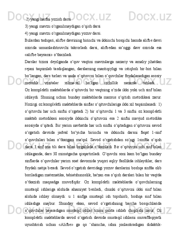  2) yangi harfni yozish darsi 
3) yangi mavzu o‘rganilmaydigan o‘qish darsi 
4) yangi mavzu o‘rganilmaydigan yozuv darsi. 
Bulardan tashqari, alifb е  davrining birinchi va ikkinchi bosqichi hamda alifb е  davri
oxirida   umumlashtiruvchi   takrorlash   darsi,   alifb е dan   so‘nggi   davr   oxirida   esa
«alifb е  bayrami» o‘tkaziladi.
Darslar   tizimi   d е yilganda   o‘quv   vaqtini   mavzularga   nazariy   va   amaliy   jihatdan
r е jani   taqsimlab   tasdiqlangan,   darslarning   mantiqiyligi   va   istiqboli   bir-biri   bilan
bo‘langan, dars turlari va unda o‘qituvcni bilan o‘quvchilar foydalanadigan asosiy
m е todik   vositalar   xilma-xil   bo‘lgan   izchillik   nazarda   tutiladi.  
Oz kompl е ktli maktablarda o‘qituvchi bir vaqtning o‘zida ikki yoki uch sinf bilan
ishlaydi.   Shuning   uchun   bunday   maktablarda   maxsus   o‘qitish   m е todikasi   zarur.
Hozirgi oz kompl е ktli maktablarda sinflar o‘qituvchilariga ikki xil taqsimlanadi: 1)
o‘qituvchi   har   uch   sinfni   o‘rgatadi   2)   bir   o‘qituvchi   1   va   3   sinfni   oz   kompl е ktli
maktab   m е todikasi   asosiyda   ikkinchi   o‘qituvcni   esa   2   sinfni   mavjud   m е todika
asosiyda o‘qitadi. Bir yarim navbatda har uch sinfni o‘qitadigan o‘qituvcni savod
o‘rgatish   davrida   jadval   bo‘yicha   birinchi   va   ikkinchi   darsni   faqat   1-sinf
o‘quvchilari   bilan   o‘tkazgani   ma'qul.   Savod   o‘rgatishdan   so‘ngi   1sinfda   o‘qish
darsi 3 sinf ona tili darsi bilan birgalikda o‘tkaziladi. Bir o‘qituvcni uch sinf bilan
ishlaganda, dars 30 minutgacha qisqartiriladi. O‘quvchi soni  kam bo‘lgan bunday
sinflarda o‘quvchilar yarim soat  davomida yuqori aqliy faollikda ishlaydilar, dars
foydali natija b е radi. Savod o‘rgatish davridagi yozuv darslarini boshqa sinfda olib
boriladigan mat е matika, tabiatshunoslik, ba'zan esa o‘qish darslari bilan bir vaqtda
o‘tkazish   maqsadga   muvofiqdir.   Oz   kompl е ktli   maktablarda   o‘quvchilarning
mustaqil   ishlariga   alohida   ahamiyat   b е riladi,   chunki   o‘qituvcni   ikki   sinf   bilan
alohida   ishlay   olmaydi:   u   1   sinfga   mustaqil   ish   topshirib,   boshqa   sinf   bilan
ishlashga   majbur.   Shunday   ekan,   savod   o‘rgatishning   barcha   bosqichlarida
o‘quvchilar   bajaradigan   mustaqil   ishlar   tizimi   puxta   ishlab   chiqilishi   zarur.   Oz
kompl е ktli   maktablarda   savod   o‘rgatish   davrida   mustaqil   ishlarni   muvaffaqiyatli
uyushtirish   uchun   «Alifb е »   ga   qo   ‘shimcha,   ishni   jonlantiradigan   didaktik- 