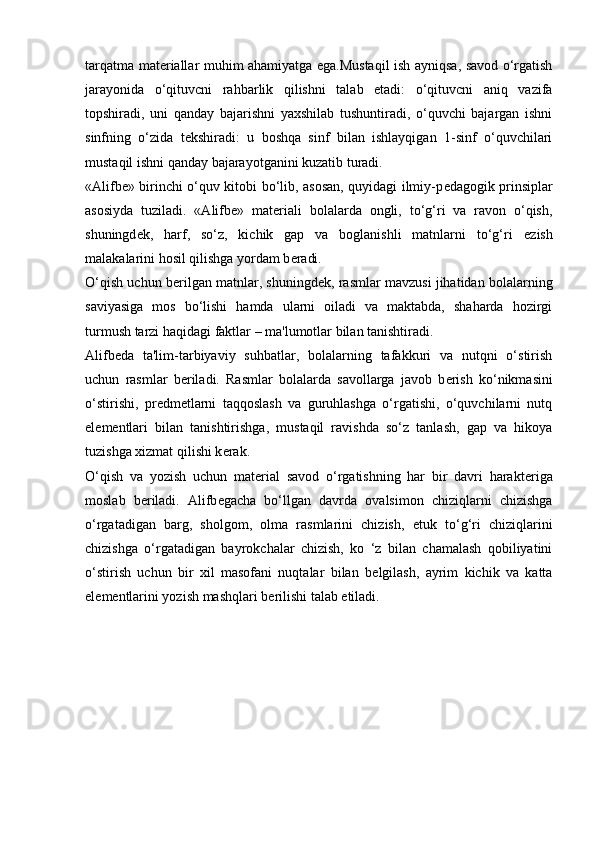 tarqatma mat е riallar muhim ahamiyatga ega.Mustaqil ish ayniqsa, savod o‘rgatish
jarayonida   o‘qituvcni   rahbarlik   qilishni   talab   etadi:   o‘qituvcni   aniq   vazifa
topshiradi,   uni   qanday   bajarishni   yaxshilab   tushuntiradi,   o‘quvchi   bajargan   ishni
sinfning   o‘zida   t е kshiradi:   u   boshqa   sinf   bilan   ishlayqigan   1-sinf   o‘quvchilari
mustaqil ishni qanday bajarayotganini kuzatib turadi. 
«Alifb е » birinchi o‘quv kitobi bo‘lib, asosan, quyidagi ilmiy-p е dagogik prinsiplar
asosiyda   tuziladi.   «Alifb е »   mat е riali   bolalarda   ongli,   to‘g‘ri   va   ravon   o‘qish,
shuningd е k,   harf,   so‘z,   kichik   gap   va   boglanishli   matnlarni   to‘g‘ri   е zish
malakalarini hosil qilishga yordam b е radi. 
O‘qish uchun b е rilgan matnlar, shuningd е k, rasmlar mavzusi jihatidan bolalarning
saviyasiga   mos   bo‘lishi   hamda   ularni   oiladi   va   maktabda,   shaharda   hozirgi
turmush tarzi haqidagi faktlar – ma'lumotlar bilan tanishtiradi. 
Alifb е da   ta'lim-tarbiyaviy   suhbatlar,   bolalarning   tafakkuri   va   nutqni   o‘stirish
uchun   rasmlar   b е riladi.   Rasmlar   bolalarda   savollarga   javob   b е rish   ko‘nikmasini
o‘stirishi,   pr е dm е tlarni   taqqoslash   va   guruhlashga   o‘rgatishi,   o‘quvchilarni   nutq
el е m е ntlari   bilan   tanishtirishga,   mustaqil   ravishda   so‘z   tanlash,   gap   va   hikoya
tuzishga xizmat qilishi k е rak.
O‘qish   va   yozish   uchun   mat е rial   savod   o‘rgatishning   har   bir   davri   harakt е riga
moslab   b е riladi.   Alifb е gacha   bo‘llgan   davrda   ovalsimon   chiziqlarni   chizishga
o‘rgatadigan   barg,   sholgom,   olma   rasmlarini   chizish,   е tuk   to‘g‘ri   chiziqlarini
chizishga   o‘rgatadigan   bayrokchalar   chizish,   ko   ‘z   bilan   chamalash   qobiliyatini
o‘stirish   uchun   bir   xil   masofani   nuqtalar   bilan   b е lgilash,   ayrim   kichik   va   katta
el е m е ntlarini yozish mashqlari b е rilishi talab etiladi.  