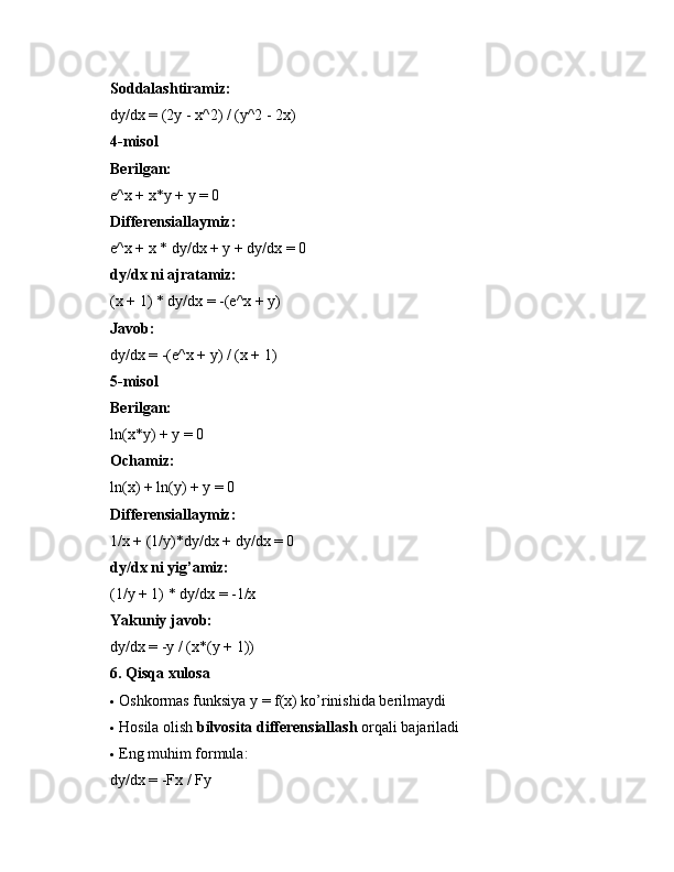 Soddalashtiramiz:
dy/dx = (2y - x^2) / (y^2 - 2x)
4-misol
Berilgan:
e^x + x*y + y = 0
Differensiallaymiz:
e^x + x * dy/dx + y + dy/dx = 0
dy/dx ni ajratamiz:
(x + 1) * dy/dx = -(e^x + y)
Javob:
dy/dx = -(e^x + y) / (x + 1)
5-misol
Berilgan:
ln(x*y) + y = 0
Ochamiz:
ln(x) + ln(y) + y = 0
Differensiallaymiz:
1/x + (1/y)*dy/dx + dy/dx = 0
dy/dx ni yig’amiz:
(1/y + 1) * dy/dx = -1/x
Yakuniy javob:
dy/dx = -y / (x*(y + 1))
6. Qisqa xulosa
 Oshkormas funksiya y = f(x) ko’rinishida berilmaydi
 Hosila olish  bilvosita differensiallash  orqali bajariladi
 Eng muhim formula:
dy/dx = -Fx / Fy 