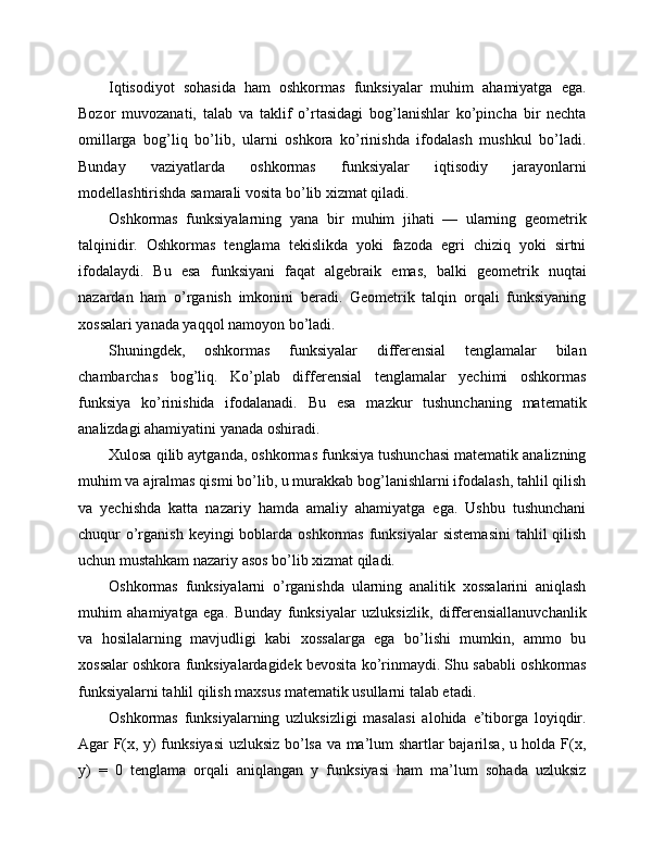 Iqtisodiyot   sohasida   ham   oshkormas   funksiyalar   muhim   ahamiyatga   ega.
Bozor   muvozanati,   talab   va   taklif   o’rtasidagi   bog’lanishlar   ko’pincha   bir   nechta
omillarga   bog’liq   bo’lib,   ularni   oshkora   ko’rinishda   ifodalash   mushkul   bo’ladi.
Bunday   vaziyatlarda   oshkormas   funksiyalar   iqtisodiy   jarayonlarni
modellashtirishda samarali vosita bo’lib xizmat qiladi.
Oshkormas   funksiyalarning   yana   bir   muhim   jihati   —   ularning   geometrik
talqinidir.   Oshkormas   tenglama   tekislikda   yoki   fazoda   egri   chiziq   yoki   sirtni
ifodalaydi.   Bu   esa   funksiyani   faqat   algebraik   emas,   balki   geometrik   nuqtai
nazardan   ham   o’rganish   imkonini   beradi.   Geometrik   talqin   orqali   funksiyaning
xossalari yanada yaqqol namoyon bo’ladi.
Shuningdek,   oshkormas   funksiyalar   differensial   tenglamalar   bilan
chambarchas   bog’liq.   Ko’plab   differensial   tenglamalar   yechimi   oshkormas
funksiya   ko’rinishida   ifodalanadi.   Bu   esa   mazkur   tushunchaning   matematik
analizdagi ahamiyatini yanada oshiradi.
Xulosa qilib aytganda, oshkormas funksiya tushunchasi matematik analizning
muhim va ajralmas qismi bo’lib, u murakkab bog’lanishlarni ifodalash, tahlil qilish
va   yechishda   katta   nazariy   hamda   amaliy   ahamiyatga   ega.   Ushbu   tushunchani
chuqur  o’rganish keyingi  boblarda oshkormas  funksiyalar  sistemasini  tahlil  qilish
uchun mustahkam nazariy asos bo’lib xizmat qiladi.
Oshkormas   funksiyalarni   o’rganishda   ularning   analitik   xossalarini   aniqlash
muhim   ahamiyatga   ega.   Bunday   funksiyalar   uzluksizlik,   differensiallanuvchanlik
va   hosilalarning   mavjudligi   kabi   xossalarga   ega   bo’lishi   mumkin,   ammo   bu
xossalar oshkora funksiyalardagidek bevosita ko’rinmaydi. Shu sababli oshkormas
funksiyalarni tahlil qilish maxsus matematik usullarni talab etadi.
Oshkormas   funksiyalarning   uzluksizligi   masalasi   alohida   e’tiborga   loyiqdir.
Agar F(x, y) funksiyasi uzluksiz bo’lsa va ma’lum shartlar bajarilsa, u holda F(x,
y)   =   0   tenglama   orqali   aniqlangan   y   funksiyasi   ham   ma’lum   sohada   uzluksiz 